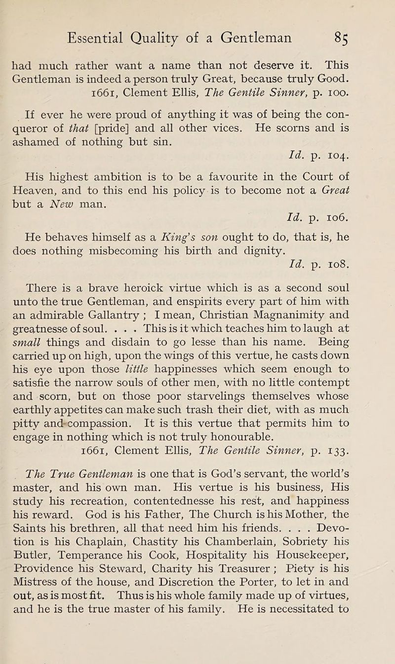 had much rather want a name than not deserve it. This Gentleman is indeed a person truly Great, because truly Good. 1661, Clement Ellis, The Gentile Sinner, p. 100. If ever he were proud of anything it was of being the con- queror of that [pride] and all other vices. He scorns and is ashamed of nothing but sin. Id. p. 104. His highest ambition is to be a favourite in the Court of Heaven, and to this end his policy is to become not a Great but a New man. Id. p. 106. He behaves himself as a King’s son ought to do, that is, he does nothing misbecoming his birth and dignity. Id. p. 108. There is a brave heroick virtue which is as a second soul unto the true Gentleman, and enspirits every part of him with an admirable Gallantry ; I mean, Christian Magnanimity and greatnesse of soul. . . . This is it which teaches him to laugh at small things and disdain to go lesse than his name. Being carried up on high, upon the wings of this vertue, he casts down his eye upon those little happinesses which seem enough to satisfie the narrow souls of other men, with no little contempt and scorn, but on those poor starvelings themselves whose earthly appetites can make such trash their diet, with as much pi tty and compassion. It is this vertue that permits him to engage in nothing which is not truly honourable. 1661, Clement Ellis, The Gentile Sinner, p. 133. The True Gentleman is one that is God’s servant, the world’s master, and his own man. His vertue is his business. His study his recreation, contentednesse his rest, and happiness his reward. God is his Father, The Church is his Mother, the Saints his brethren, all that need him his friends. . . . Devo- tion is his Chaplain, Chastity his Chamberlain, Sobriety his Butler, Temperance his Cook, Hospitality his Housekeeper, Providence his Steward, Charity his Treasurer ; Piety is his Mistress of the house, and Discretion the Porter, to let in and out, as is most fit. Thus is his whole family made up of virtues, and he is the true master of his family. He is necessitated to