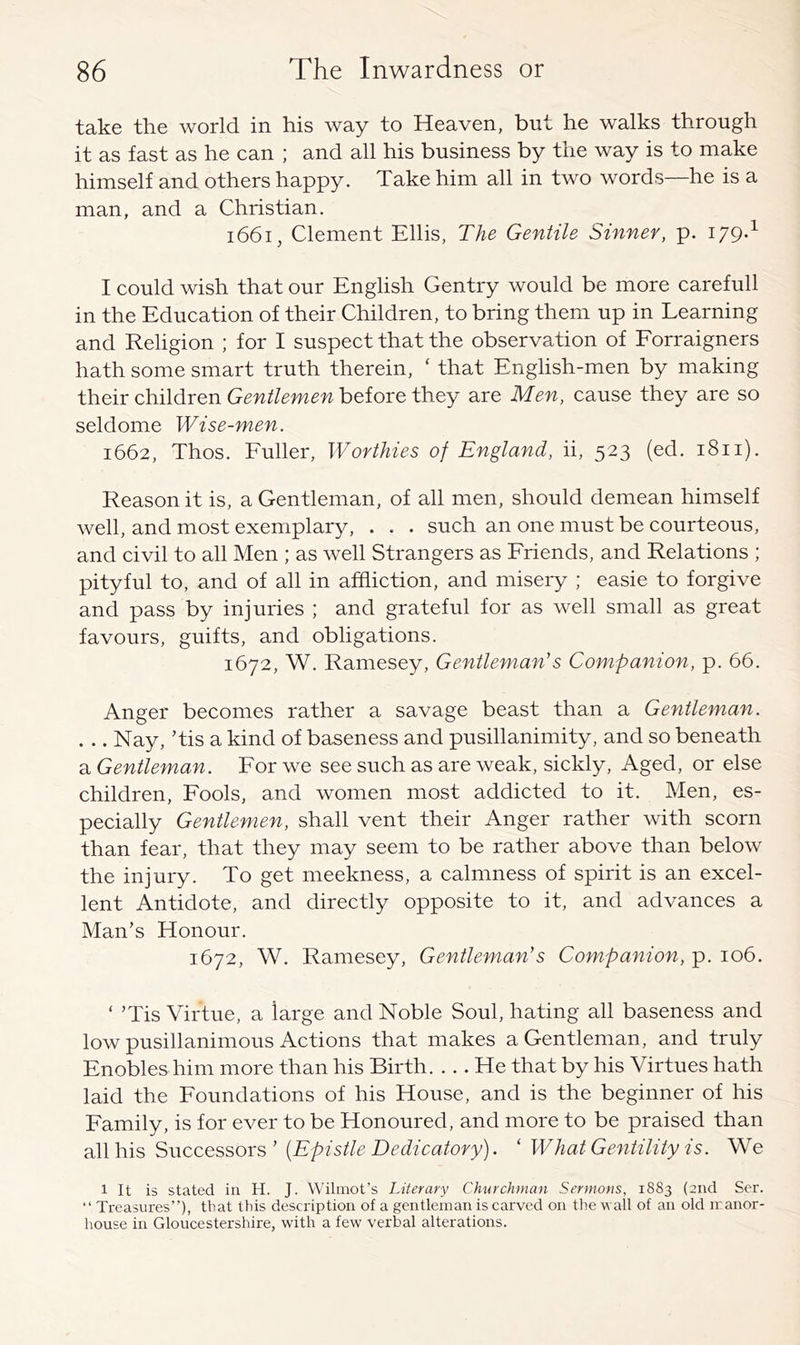 take the world in his way to Heaven, but he walks through it as fast as he can ; and all his business by the way is to make himself and others happy. Take him all in two words—he is a man, and a Christian. i66i, Clement Ellis, The Gentile Sinner, p. 179.^ I could wish that our English Gentry would be more carefull in the Education of their Children, to bring them up in Learning and Religion ; for I suspect that the observation of Eorraigners hath some smart truth therein, ‘ that English-men by making their children Gentlemen before they are Men, cause they are so seldome Wise-men. 1662, Thos. Fuller, Worthies of England, ii, 523 (ed. 1811). Reason it is, a Gentleman, of all men, should demean himself well, and most exemplary, . . . such an one must be courteous, and civil to all Men ; as well Strangers as Friends, and Relations ; pityful to, and of all in affliction, and misery ; easie to forgive and pass by injuries ; and grateful for as well small as great favours, guifts, and obligations. 1672, W. Ramesey, Gentleman's Companion, p. 66. Anger becomes rather a savage beast than a Gentleman. . .. Nay, Tis a kind of baseness and pusillanimity, and so beneath a Gentleman. For we see such as are weak, sickly. Aged, or else children. Fools, and women most addicted to it. Men, es- pecially Gentlemen, shall vent their Anger rather with scorn than fear, that they may seem to be rather above than below the injury. To get meekness, a calmness of spirit is an excel- lent Antidote, and directly opposite to it, and advances a Man’s Honour. 1672, W. Ramesey, Gentleman's Companion, p. 106. ‘ ’Tis Virtue, a large and Noble Soul, hating all baseness and low pusillanimous Actions that makes a Gentleman, and truly Enobles him more than his Birth. ... He that by his Virtues hath laid the Foundations of his House, and is the beginner of his Family, is for ever to be Honoured, and more to be praised than all his Successors’ {Epistle Dedicatory). ‘ What Gentility is. We 1 It is stated in H. J. Wilmot's Literary Churchman Sermons, 1883 (2iid Scr. “ Treasures”), that this description of a gentleman is carved on the wall of an old manor- house in Gloucestershire, with a few verbal alterations.