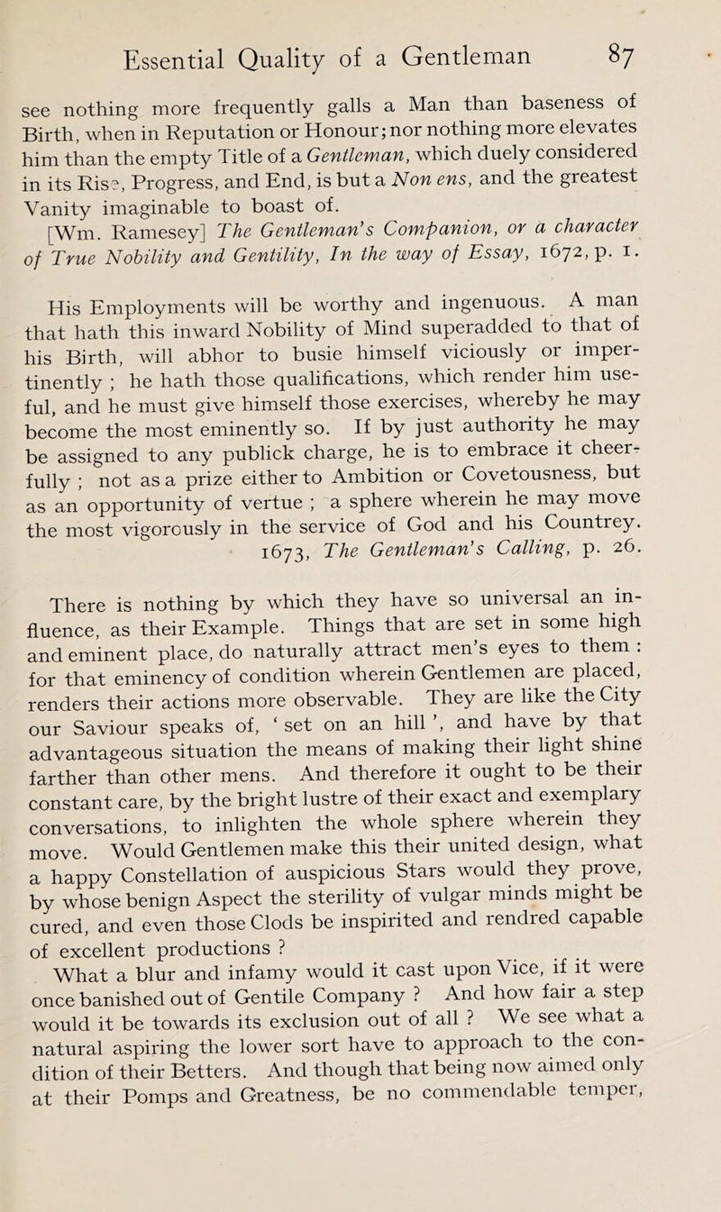 see nothing more frequently galls a Man than baseness of Birth, when in Reputation or Honour; nor nothing more elevates him than the empty Title of a Gentlemcin, which duely considered in its Rise, Progress, and End, is but di Non ens, and the greatest Vanity imaginable to boast of. [Wm. Ramesey] The Gentlemcin’s Compunton, ov ci chaYdctev of True Nobility and Gentility, In the way of Essay, 1672, p. i. His Employments will be worthy and ingenuous. A man that hath this inward Nobility of Mind superadded to that of his Birth, will abhor to busie himself viciously or imper- tinently :' he hath those qualifications, which render him use- ful, and he must give himself those exercises, whereby he rnay become the most eminently so. If by just authority he may be assigned to any publick charge, he is to embrace it cheer- fully ,■ not as a prize either to Ambition or Covetousness, but as an opportunity of vertue ; a sphere wherein he may move the most vigorously in the service of God and his Countrey. 1673, The Gentleman’s Calling, p. 26. There is nothing by which they have so universal an in- fluence, as their Example. Things that are set in some high and eminent place, do naturally attract men s eyes to them . for that eminency of condition wherein Gentlemen are placed, renders their actions more observable. They are like the City our Saviour speaks of, ‘ set on an hill ’, and have by that advantageous situation the means of making their light shine farther than other mens. And therefore it ought to be their constant care, by the bright lustre of their exact and exemplary conversations, to inlighten the whole sphere wherein they move. Would Gentlemen make this their united design, what a happy Constellation of auspicious Stars would they prove, by whose benign Aspect the sterility of vulgar minds might be cured, and even those Clods be inspirited and rendred capable of excellent productions ? What a blur and infamy would it cast upon Vice, if it were once banished out of Gentile Company ? And how fair a step would it be towards its exclusion out of all ? We see what a natural aspiring the lower sort have to approach to the con- dition of their Betters. And though that being now aimed only at their Pomps and Greatness, be no commendable tempei,