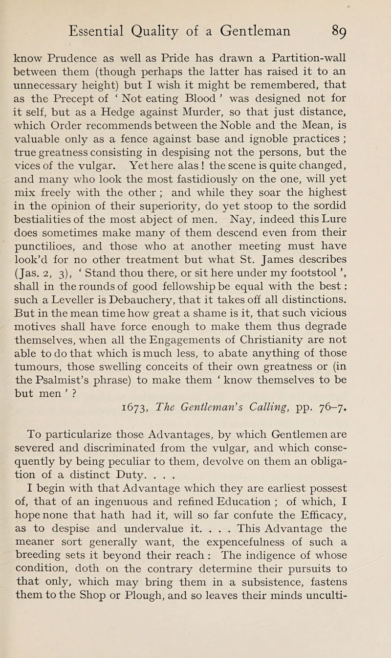 know Prudence as well as Pride has drawn a Partition-wall between them (though perhaps the latter has raised it to an unnecessary height) but I wish it might be remembered, that as the Precept of ‘ Not eating Blood ’ was designed not for it self, but as a Hedge against Murder, so that just distance, which Order recommends between the Noble and the Mean, is valuable only as a fence against base and ignoble practices ; true greatness consisting in despising not the persons, but the vices of the vulgar. Yet here alas ! the scene is quite changed, and many who look the most fastidiously on the one, will yet mix freely with the other ; and while they soar the highest in the opinion of their superiority, do yet stoop to the sordid bestialities of the most abject of men. Nay, indeed this Lure does sometimes make many of them descend even from their punctilioes, and those who at another meeting must have look’d for no other treatment but what St. James describes (Jas. 2, 3), ‘ Stand thou there, or sit here under my footstool’, shall in the rounds of good fellowship be equal with the best: such a Leveller is Debauchery, that it takes off all distinctions. But in the mean time how great a shame is it, that such vicious motives shall have force enough to make them thus degrade themselves, when all the Engagements of Christianity are not able to do that which is much less, to abate anything of those tumours, those swelling conceits of their own greatness or (in the Psalmist’s phrase) to make them ‘ know themselves to be but men ’ ? 1673, The Gentleman's Calling, pp. 76-7. To particularize those Advantages, by which Gentlemen are severed and discriminated from the vulgar, and which conse- quently by being peculiar to them, devolve on them an obliga- tion of a distinct Duty. . . . I begin with that Advantage which they are earliest possest of, that of an ingenuous and refined Education ; of which, I hope none that hath had it, will so far confute the Efficacy, as to despise and undervalue it. . . . This Advantage the meaner sort generally want, the expencefulness of such a breeding sets it beyond their reach : The indigence of whose condition, doth on the contrary determine their pursuits to that only, which may bring them in a subsistence, fastens them to the Shop or Plough, and so leaves their minds unculti-