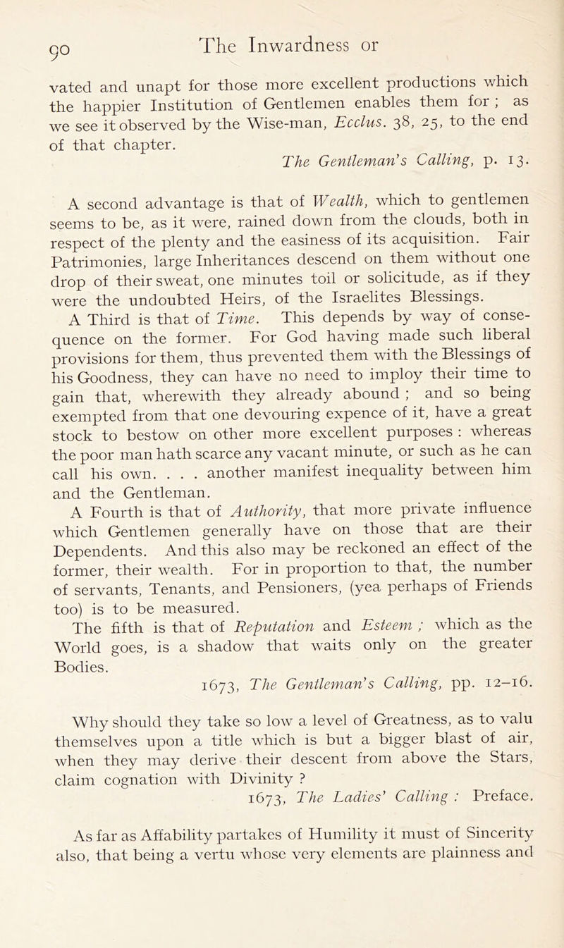 90 vated and unapt for those more excellent productions v/hich the happier Institution of Gentlemen enables them for , as we see it observed by the Wise-man, Ecclus. 38, 25, to the end of that chapter. The- Gentleman's Calling, p. 13. A second advantage is that of Wealth, which to gentlemen seems to be, as it were, rained down from the clouds, both in respect of the plenty and the easiness of its acquisition. Fair Patrimonies, large Inheritances descend on them without one drop of their sweat, one minutes toil or solicitude, as if they were the undoubted Heirs, of the Israelites Blessings. A Third is that of Time. This depends by way of conse- quence on the former. For God having made such liberal provisions for them, thus prevented them with the Blessings of his Goodness, they can have no need to imploy their time to gain that, wherewith they already abound ; and so being exempted from that one devouring expence of it, have a great stock to bestow on other more excellent purposes : whereas the poor man hath scarce any vacant minute, or such as he can call his own. . , . another manifest inequality between him and the Gentleman. A Fourth is that of Authority, that more private influence which Gentlemen generally have on those that are their Dependents. And this also may be reckoned an effect of the former, their wealth. For in proportion to that, the number of servants. Tenants, and Pensioners, (yea perhaps of Friends too) is to be measured. The fifth is that of Reputation and Esteem ; which as the World goes, is a shadow that waits only on the greater Bodies. 1673, The Gentleman's Calling, pp. 12-16. Why should they take so low a level of Greatness, as to valu themselves upon a title which is but a bigger blast of air, when they may derive their descent from above the Stars, claim cognation with Divinity ? 1673, The Ladies' Calling : Preface. As far as Affability partakes of Humility it must of Sincerity also, that being a vertu whose very elements are plainness and