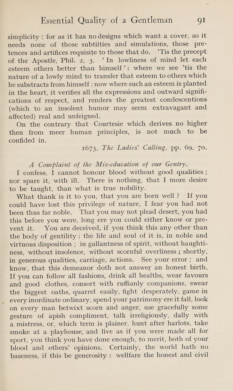 simplicity : for as it has no designs which want a cover, so it needs none of those subtilties and simulations, those pre- tences and artifices requisite to those that do. ’Tis the precept of the Apostle, Phil. 2, 3. ‘In lowliness of mind let each esteem others better than himself ’: where we see ’tis the nature of a lowly mind to transfer that esteem to others which he substracts from himself : now where such an esteem is planted in the heart, it verifies all the expressions and outward signifi- cations of respect, and renders the greatest condescentions (which to an insolent humor may seem extravagant and affected) real and unfeigned. On the eontrary that Courtesie which derives no higher then from meer human principles, is not much to be confided in. 1673, The Ladies' Calling, pp. 69, 70. A Complaint of the Mis-education of our Gentry. I confess, I cannot honour blood without good qualities ; nor spare it, with ill. There is nothing, that I more desire to be taught, than what is true nobility. What thank is it to you, that you are born well ? If you eould have lost this privilege of nature, I fear you had not been thus far noble. That you may not plead desert, you had this before you were, long ere you could either know or pre- vent it. You are deceived, if you think this any other than the body of gentility : the life and soul of it is, in noble and virtuous disposition ; in gallantness of spirit, without haughti- ness, without insolence, without scornful overliness ; shortly, in generous qualities, carriage, actions. See your error ; and know, that this demeanor doth not answer an honest birth. If you can follow all fashions, drink all healths, wear favours and good clothes, consort with ruffianly companions, swear the biggest oaths, quarrel easily, fight desperately, game in every inordinate ordinary, spend your patrimony ere it fall, look on every man betwixt scorn and anger, use gracefully some gesture of apish compliment, talk irreligiously, dally with a mistress, or, which term is plainer, hunt after harlots, take smoke at a playhouse, and live as if you were made all for sport, you think you have done enough, to merit, both of your blood and others’ opinions. Certainly, the world hath no baseness, if this be generosity : wellfare the honest and civil
