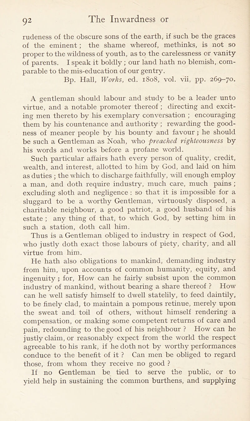 rudeness of the obscure sons of the earth, if such be the graces of the eminent; the shame whereof, methinks, is not so proper to the wildness of youth, as to the carelessness or vanity of parents. I speak it boldly ; our land hath no blemish, com- parable to the mis-education of our gentry. Bp. Hall, Works, ed. 1808, vol. vii, pp. 269-70. A gentleman should labour and study to be a leader unto virtue, and a notable promoter thereof ; directing and excit- ing men thereto by his exemplary conversation ; encouraging them by his countenance and authority ; rewarding the good- ness of meaner people by his bounty and favour ; he should be such a Gentleman as Noah, who preached righteousness by his words and works before a profane world. Such particular affairs hath every person of quality, credit, wealth, and interest, allotted to him by God, and laid on him as duties ; the which to discharge faithfully, will enough employ a man, and doth require industry, much care, much pains ; excluding sloth and negligence : so that it is impossible for a sluggard to be a worthy Gentleman, virtuously disposed, a charitable neighbour, a good patriot, a good husband of his estate ; any thing of that, to which God, by setting him in such a station, doth call him. Thus is a Gentleman obliged to industry in respect of God, who justly doth exact those labours of piety, charity, and all virtue from him. He hath also obligations to mankind, demanding industiy from him, upon accounts of common humanity, equity, and ingenuity ; for. How can he fairly subsist upon the common industry of mankind, without bearing a share thereof ? How can he well satisfy himself to dwell statelily, to feed daintily, to be finely clad, to maintain a pompous retinue, merely upon the sweat and toil of others, without himself rendering a compensation, or making some competent returns of care and pain, redounding to the good of his neighbour ? How can he justly claim, or reasonably expect from the world the respect agreeable to his rank, if he doth not by worthy performances conduce to the benefit of it ? Can men be obliged to regard those, from whom they receive no good ? If no Gentleman be tied to serve the public, or to yield help in sustaining the common burthens, and supplying