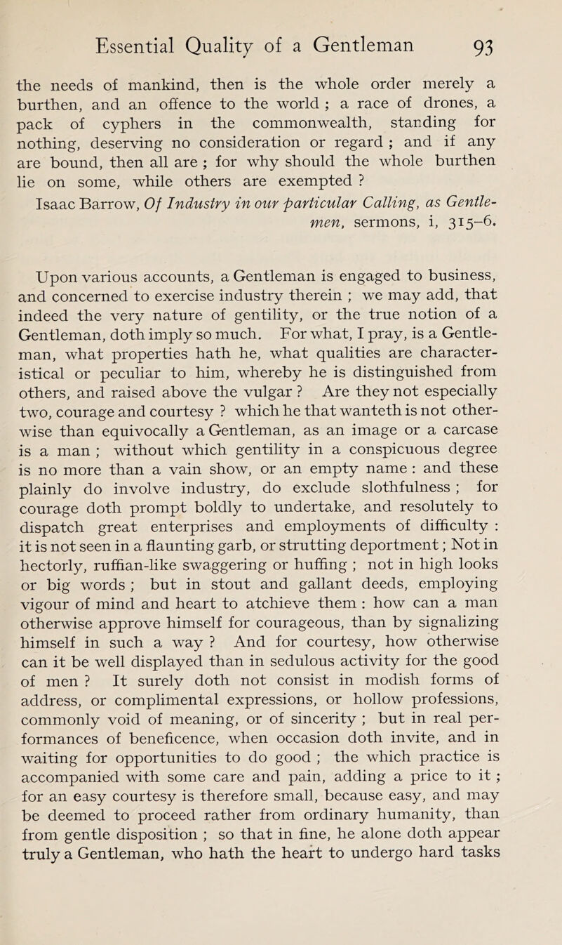 the needs of mankind, then is the whole order merely a burthen, and an offence to the world ; a race of drones, a pack of cyphers in the commonwealth, standing for nothing, deserving no consideration or regard ; and if any are bound, then all are ; for why should the whole burthen lie on some, while others are exempted ? Isaac Barrow, Of Industry in our particular Calling, as Gentle- men, sermons, i, 315-6. Upon various accounts, a Gentleman is engaged to business, and concerned to exercise industry therein ; we may add, that indeed the very nature of gentility, or the true notion of a Gentleman, doth imply so much. For what, I pray, is a Gentle- man, what properties hath he, what qualities are character- istical or peculiar to him, whereby he is distinguished from others, and raised above the vulgar ? Are they not especially two, courage and courtesy ? which he that wanteth is not other- wise than equivocally a Gentleman, as an image or a carcase is a man ; without which gentility in a conspicuous degree is no more than a vain show, or an empty name : and these plainly do involve industry, do exclude slothfulness ; for courage doth prompt boldly to undertake, and resolutely to dispatch great enterprises and employments of difficulty ; it is not seen in a flaunting garb, or strutting deportment; Not in hectorly, ruffian-like swaggering or huffing ; not in high looks or big words ; but in stout and gallant deeds, employing vigour of mind and heart to atchieve them : how can a man otherwise approve himself for courageous, than by signalizing himself in such a way ? And for courtesy, how otherwise can it be well displayed than in sedulous activity for the good of men ? It surely doth not consist in modish forms of address, or complimental expressions, or hollow professions, commonly void of meaning, or of sincerity ; but in real per- formances of beneficence, when occasion doth invite, and in waiting for opportunities to do good ; the which practice is accompanied with some care and pain, adding a price to it; for an easy courtesy is therefore small, because easy, and may be deemed to proceed rather from ordinary humanity, than from gentle disposition ; so that in fine, he alone doth appear truly a Gentleman, who hath the heart to undergo hard tasks