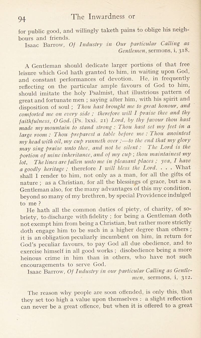 for public good, and willingly taketh pains to oblige his neigh- bours and friends. Isaac Barrow, Of Industry in Our particular Calling as Gentlemen, sermons, i, 318. A Gentleman should dedicate larger portions of that free leisure which God hath granted to him, in waiting upon God, and constant performances of devotion. He, in frequently reflecting on the particular ample favours of God to him, should imitate the holy Psalmist, that illustrious pattern of great and fortunate men ; saying after him, with his spirit and disposition of soul ; Thou hast brought me to great honour, and comforted me on every side / therefore will I praise thee and thy faithfulness, O God. (Ps. Ixxi. 21) Lord, by thy favour thou hast made my mountain to stand strong : Thou hast set my feet in a large room Thou preparest a table before me .' Thou anointest my head with oil, my cup runneth over ;■—to the end that my glory may sing praise unto thee, and not be silent: The Lord is the portion of mine inheritance, and of my cup ', thou maintainest my lot. The lines are fallen unto me in pleasant places ; yea, I have a goodly heritage ; therefore I will bless the Lord. . . . What shall I render to him, not only as a man, for all the gifts of nature ; as a Christian, for all the blessings of grace, but as a Gentleman also, for the many advantages of this my condition, beyond so many of my brethren, by special Providence indulged to me ? He hath all the common duties of piety, of charity, of so- briety, to discharge with fidelity ; for being a Gentleman doth not exempt him from being a Christian, but rather more strictly doth engage him to be such in a higher degree than others ; it is an obligation peculiarly incumbent on him, in return for God’s peculiar favours, to pay God all due obedience, and to exercise himself in all good works ; disobedience being a more heinous crime in him than in others, who have not such encouragements to serve God. Isaac Barrow, Of Industry in our particular Calling as Gentle- men, sermons, i, 312. The reason why people are soon offended, is only this, that they set too high a value upon themselves : a slight reflection can never be a great offence, but when it is offered to a great