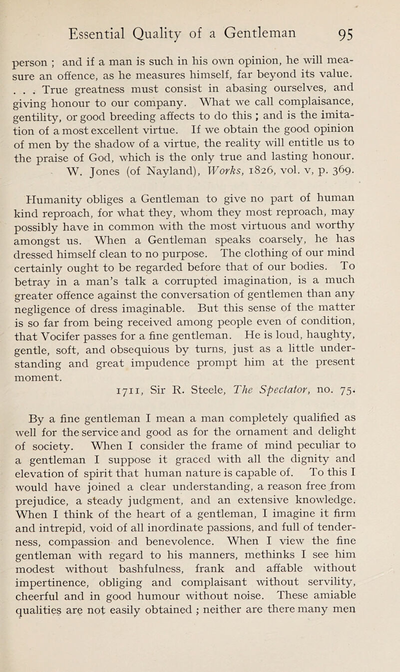 person ; and if a man is such in his own opinion, he will mea- sure an offence, as he measures himself, far beyond its value. . . True greatness must consist in abasing ourselves, and giving honour to our company. What we call complaisance, gentility, or good breeding affects to do this ; and is the imita- tion of a most excellent virtue. If we obtain the good opinion of men by the shadow of a virtue, the reality will entitle us to the praise of God, which is the only true and lasting honour. W. Jones (of Nayland), Works, 1826, vol. v, p. 369. Humanity obliges a Gentleman to give no part of human kind reproach, for what they, whom they most reproach, may possibly have in common with the most virtuous and worthy amongst us. When a Gentleman speaks coarsely, he has dressed himself clean to no purpose. The clothing of our mind certainly ought to be regarded before that of our bodies. To betray in a man’s talk a corrupted imagination, is a much greater offence against the conversation of gentlemen than any negligence of dress imaginable. But this sense of the matter is so far from being received among people even of condition, that Vocifer passes for a fine gentleman. He is loud, haughty, gentle, soft, and obsequious by turns, just as a little under- standing and great impudence prompt him at the present moment. 1711, Sir R. Steele, The Spectator, no. 75. By a fine gentleman I mean a man completely qualified as well for the service and good as for the ornament and delight of society. When I consider the frame of mind peculiar to a gentleman I suppose it graced with all the dignity and elevation of spirit that human nature is capable of. To this I would have joined a clear understanding, a reason free from prejudice, a steady judgment, and an extensive knowledge. When I think of the heart of a gentleman, I imagine it firm and intrepid, void of all inordinate passions, and full of tender- ness, compassion and benevolence. When I view the fine gentleman with regard to his manners, methinks I see him modest without bashfulness, frank and affable without impertinence, obliging and complaisant without servility, cheerful and in good humour without noise. These amiable qualities are not easily obtained ; neither are there many men