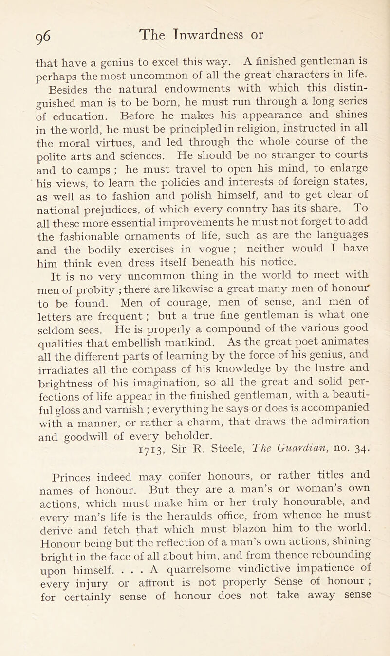 that have a genius to excel this way. A finished gentleman is perhaps the most uncommon of all the great characters in life. Besides the natural endowments with which this distin- guished man is to be born, he must run through a long series of education. Before he makes his appearance and shines in the world, he must be principled in religion, instructed in all the moral virtues, and led through the whole course of the polite arts and sciences. He should be no stranger to courts and to camps ; he must travel to open his mind, to enlarge his views, to learn the policies and interests of foreign states, as well as to fashion and polish himself, and to get clear of national prejudices, of which every country has its share. To all these more essential improvements he must not forget to add the fashionable ornaments of life, such as are the languages and the bodily exercises in vogue ; neither would I have him think even dress itself beneath his notice. It is no very uncommon thing in the world to meet with men of probity ; there are likewise a great many men of honouh to be found. Men of courage, men of sense, and men of letters are frequent; but a true fine gentleman is what one seldom sees. He is properly a compound of the various good qualities that embellish mankind. As the great poet animates all the different parts of learning by the force of his genius, and irradiates all the compass of his knowledge by the lustre and brightness of his imagination, so all the great and solid per- fections of life appear in the finished gentleman, with a beauti- ful gloss and varnish ; everything he says or does is accompanied with a manner, or rather a charm, that draws the admiration and goodwill of every beholder. 1713, Sir R. Steele, The Guardian, no. 34. Princes indeed may confer honours, or rather titles and names of honour. But they are a man’s or woman s own actions, which must make him or her truly honourable, and every man’s life is the heraulds office, from whence he must derive and fetch that which must blazon him to the world. Honour being but the reflection of a man’s own actions, shining bright in the face of all about him, and from thence rebounding upon himself. ... A quarrelsome vindictive impatience of every injury or affront is not properly Sense of honour ; for certainly sense of honour does not take away sense