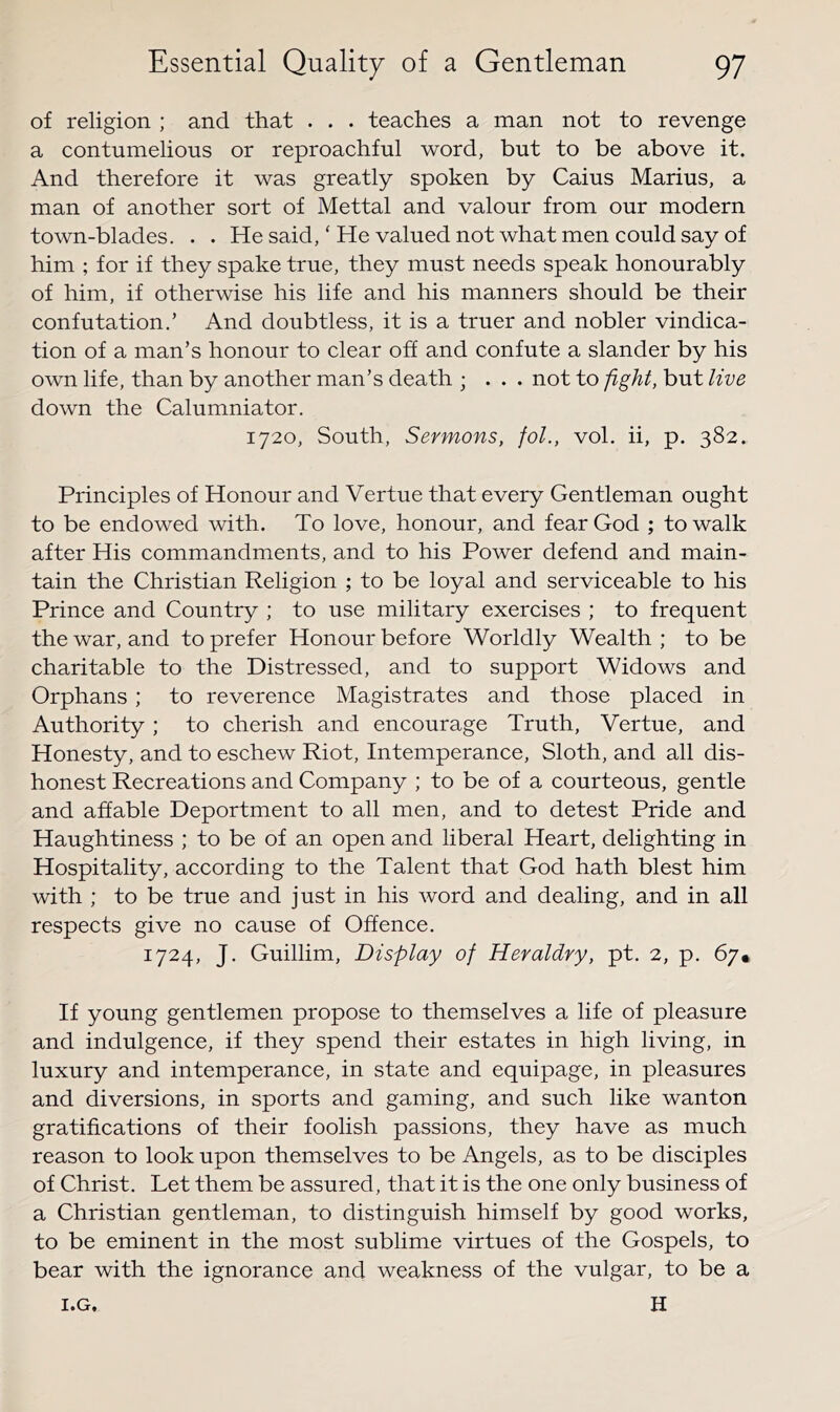 of religion ; and that . . . teaches a man not to revenge a contumelious or reproachful word, but to be above it. And therefore it was greatly spoken by Caius Marius, a man of another sort of Mettal and valour from our modern town-blades. . . He said, ‘ He valued not what men could say of him ; for if they spake true, they must needs speak honourably of him, if otherwise his life and his manners should be their confutation.’ And doubtless, it is a truer and nobler vindica- tion of a man’s honour to clear off and confute a slander by his own life, than by another man’s death ; ... not to fight, but live down the Calumniator. 1720, South, Sermons, foL, vol. ii, p. 382. Principles of Honour and Vertue that every Gentleman ought to be endowed with. To love, honour, and fear God ; to walk after His commandments, and to his Power defend and main- tain the Christian Religion ; to be loyal and serviceable to his Prince and Country ; to use military exercises ; to frequent the war, and to prefer Honour before Worldly Wealth ; to be charitable to the Distressed, and to support Widows and Orphans; to reverence Magistrates and those placed in Authority; to cherish and encourage Truth, Vertue, and Honesty, and to eschew Riot, Intemperance, Sloth, and all dis- honest Recreations and Company ; to be of a courteous, gentle and affable Deportment to all men, and to detest Pride and Haughtiness ; to be of an open and liberal Heart, delighting in Hospitality, according to the Talent that God hath blest him with ; to be true and just in his word and dealing, and in all respects give no cause of Offence. 1724, J. Guillim, Display of Heraldry, pt. 2, p. 67. If young gentlemen propose to themselves a life of pleasure and indulgence, if they spend their estates in high living, in luxury and intemperance, in state and equipage, in pleasures and diversions, in sports and gaming, and such like wanton gratifications of their foolish passions, they have as much reason to look upon themselves to be Angels, as to be disciples of Christ. Let them be assured, that it is the one only business of a Christian gentleman, to distinguish himself by good works, to be eminent in the most sublime virtues of the Gospels, to bear with the ignorance and weakness of the vulgar, to be a H I.G,