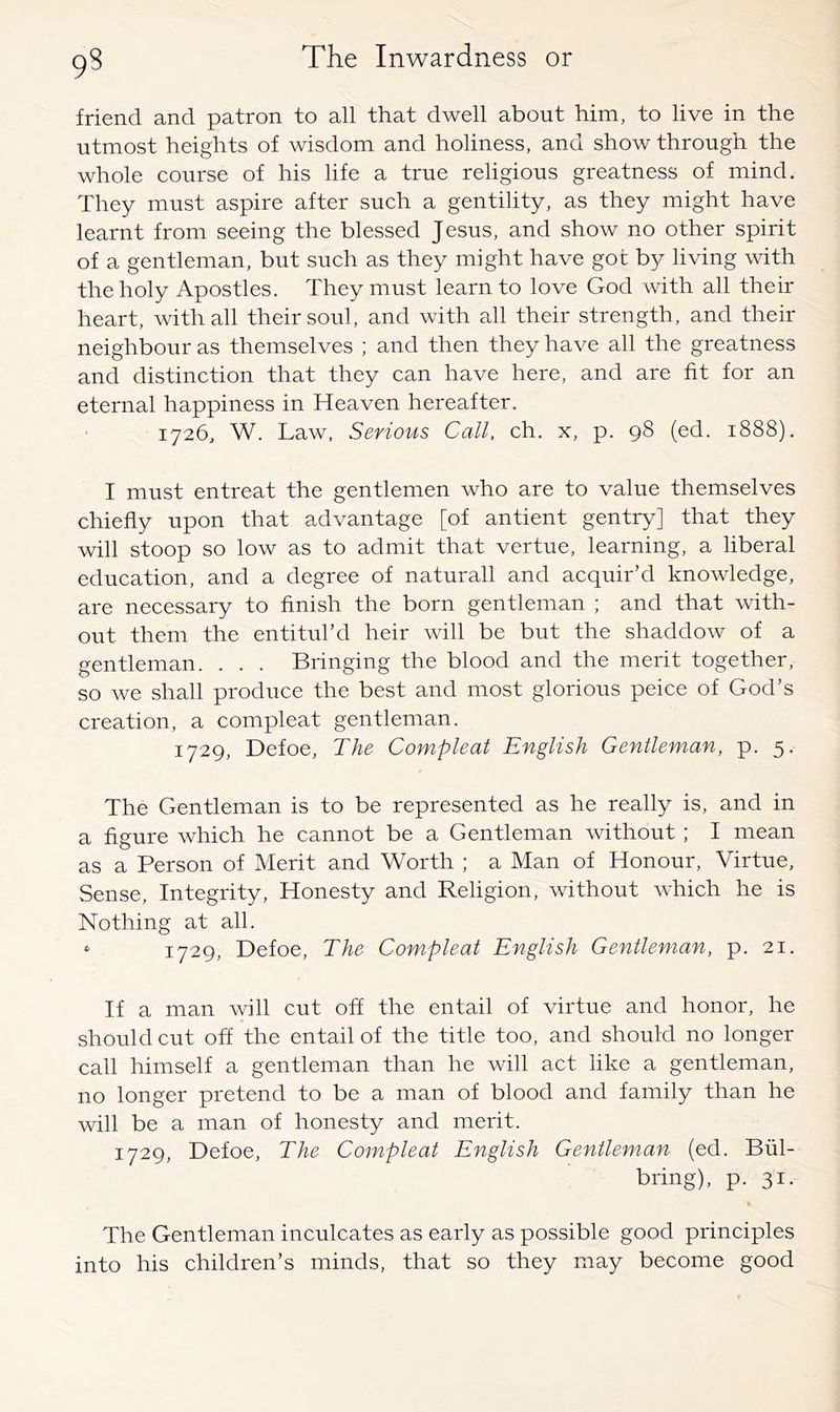 friend and patron to all that dwell about him, to live in the utmost heights of wisdom and holiness, and show through the whole course of his life a true religious greatness of mind. They must aspire after such a gentility, as they might have learnt from seeing the blessed Jesus, and show no other spirit of a gentleman, but such as they might have got by living with the holy Apostles. They must learn to love God with all their heart, with all their soul, and with all their strength, and their neighbour as themselves ; and then they have all the greatness and distinction that they can have here, and are fit for an eternal happiness in Heaven hereafter. 1726, W. Law, Serious Call, ch. x, p. 98 (ed. 1888), I must entreat the gentlemen who are to value themselves chiefly upon that advantage [of antient gentry] that they will stoop so low as to admit that vertue, learning, a liberal education, and a degree of naturall and acquir’d knowledge, are necessary to finish the born gentleman ; and that with- out them the entitid’d heir will be but the shaddow of a gentleman. . . . Bringing the blood and the merit together, so we shall produce the best and most glorious peice of God’s creation, a compleat gentleman. 1729, Defoe, The Compleat English Gentleman, p. 5. The Gentleman is to be represented as he really is, and in a figure which he cannot be a Gentleman without ; I mean as a Person of Merit and Worth ; a Man of Honour, Virtue, Sense, Integrity, Honesty and Religion, without which he is Nothing at all. ^ 1729, Defoe, The Compleat English Gentleman, p. 21. If a man will cut off the entail of virtue and honor, he should cut off the entail of the title too, and should no longer call himself a gentleman than he will act like a gentleman, no longer pretend to be a man of blood and family than he will be a man of honesty and merit. 1729, Defoe, The Compleat English Gentleman (ed. Bul- bring), p. 31. The Gentleman inculcates as early as possible good principles into his children’s minds, that so they may become good