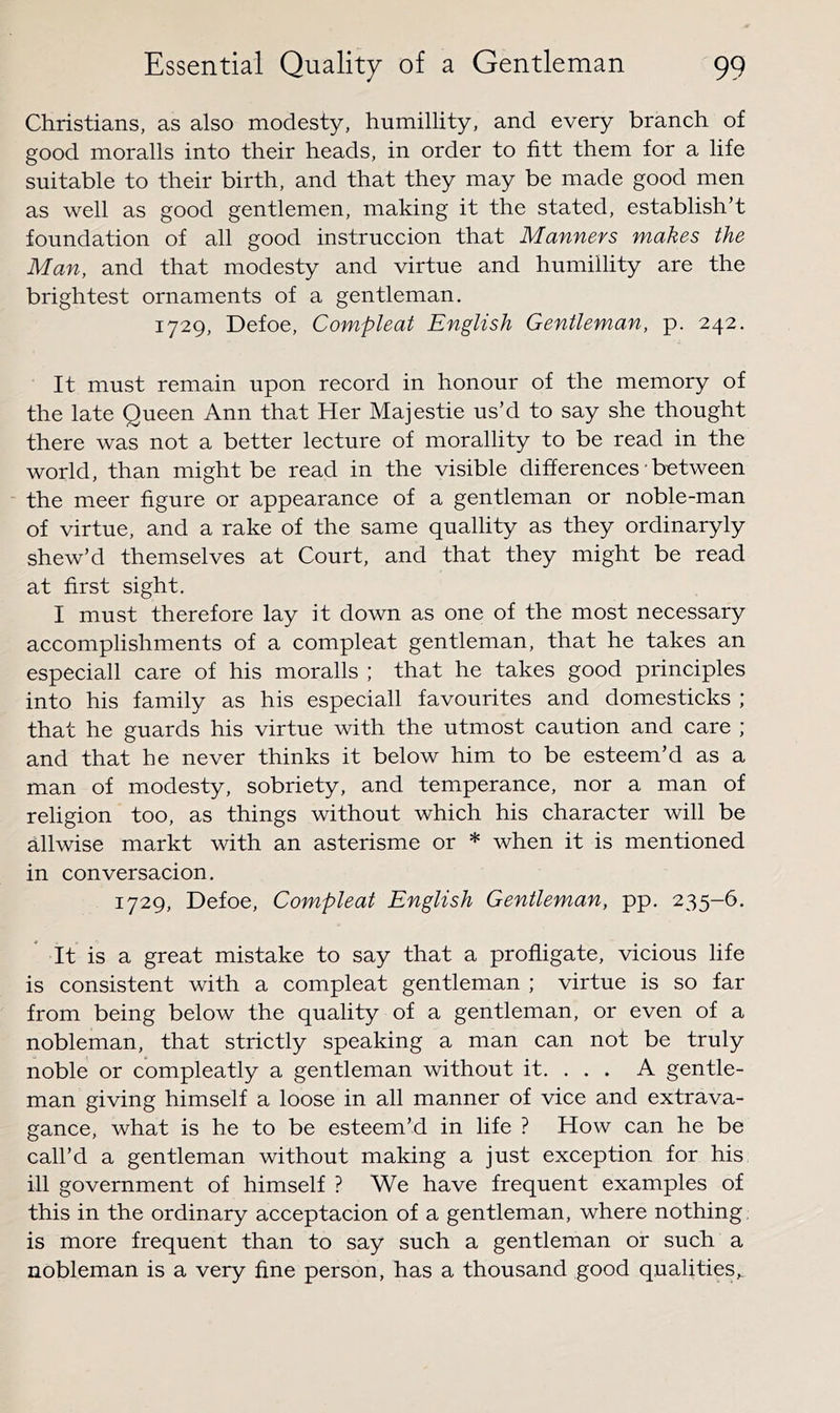 Christians, as also modesty, humillity, and every branch of good moralls into their heads, in order to fitt them for a life suitable to their birth, and that they may be made good men as well as good gentlemen, making it the stated, establish’t foundation of all good instruccion that Manners makes the Man, and that modesty and virtue and humillity are the brightest ornaments of a gentleman. 1729, Defoe, Compleat English Gentleman, p. 242, It must remain upon record in honour of the memory of the late Queen Ann that Her Majestic us’d to say she thought there was not a better lecture of morallity to be read in the world, than might be read in the visible differences • between the meer figure or appearance of a gentleman or noble-man of virtue, and a rake of the same quallity as they ordinaryly shew’d themselves at Court, and that they might be read at first sight. I must therefore lay it down as one of the most necessary accomplishments of a compleat gentleman, that he takes an especiall care of his moralls ; that he takes good principles into his family as his especiall favourites and domesticks ; that he guards his virtue with the utmost caution and care ; and that he never thinks it below him to be esteem’d as a man of modesty, sobriety, and temperance, nor a man of religion too, as things without which his character will be allwise markt with an asterisme or * when it is mentioned in conversacion. 1729, Defoe, Compleat English Gentleman, pp. 235-6. It is a great mistake to say that a profligate, vicious life is consistent with a compleat gentleman ; virtue is so far from being below the quality of a gentleman, or even of a nobleman, that strictly speaking a man can not be truly noble or compleatly a gentleman without it. . . . A gentle- man giving himself a loose in all manner of vice and extrava- gance, what is he to be esteem’d in life ? How can he be call’d a gentleman without making a just exception for his ill government of himself ? We have frequent examples of this in the ordinary acceptacion of a gentleman, where nothing is more frequent than to say such a gentleman or such a nobleman is a very fine person, has a thousand good qualities,.