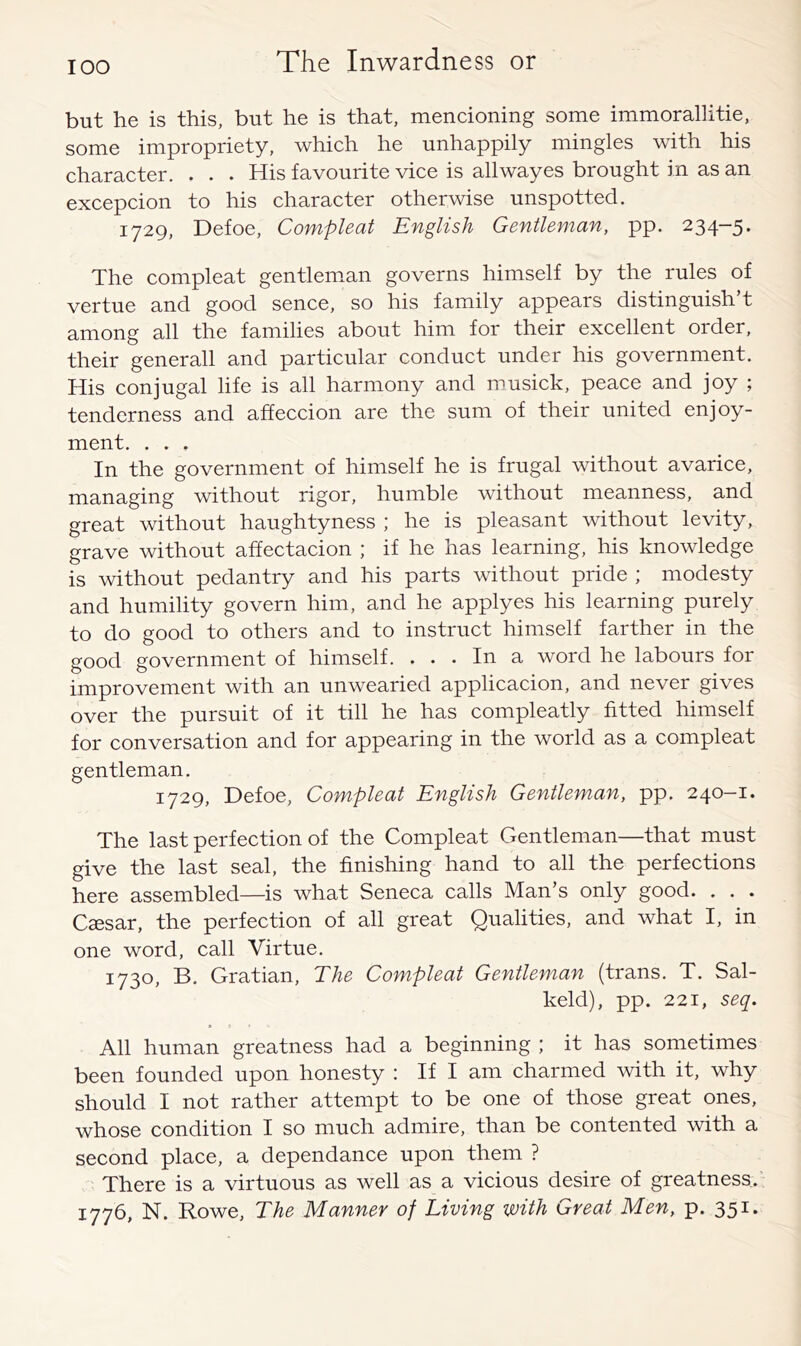 but he is this, but he is that, mencioning some immorallitie, some impropriety, which he unhappily mingles with his character. . . . His favourite vice is allwayes brought in as an excepcion to his character otherwise unspotted. 1729, Defoe, Compleat English Gentleman, pp. 234-5. The compleat gentleman governs himself by the rules of vertue and good sence, so his family appears distinguish’t among all the families about him for their excellent order, their generall and particular conduct under his government. His conjugal life is all harmony and musick, peace and joy ; tenderness and affeccion are the sum of their united enjoy- ment. . . . In the government of himself he is frugal without avarice, managing without rigor, humble without meanness, and great without haughtyness ; he is pleasant without levity, grave without affectacion ; if he has learning, his knowledge is without pedantry and his parts without pride ; modesty and humility govern him, and he applyes his learning purely to do good to others and to instruct himself farther in the good government of himself. ... In a word he labours for improvement with an unwearied applicacion, and never gives over the pursuit of it till he has compleatly fitted himself for conversation and for appearing in the world as a compleat gentleman. 1729, Defoe, Compleat English Gentleman, pp. 240-1. The last perfection of the Compleat Gentleman—that must give the last seal, the finishing hand to all the perfections here assembled—is what Seneca calls Man’s only good. . . . Caesar, the perfection of all great Qualities, and what I, in one word, call Virtue. 1730, B. Gratian, The Compleat Gentleman (trans. T. Sal- keld), pp. 221, seq. All human greatness had a beginning ; it has sometimes been founded upon honesty : If I am charmed with it, why should I not rather attempt to be one of those great ones, whose condition I so much admire, than be contented with a second place, a dependance upon them ? There is a virtuous as well as a vicious desire of greatness.’ 1776, N. Rowe, The Manner of Living with Great Men, p. 351.