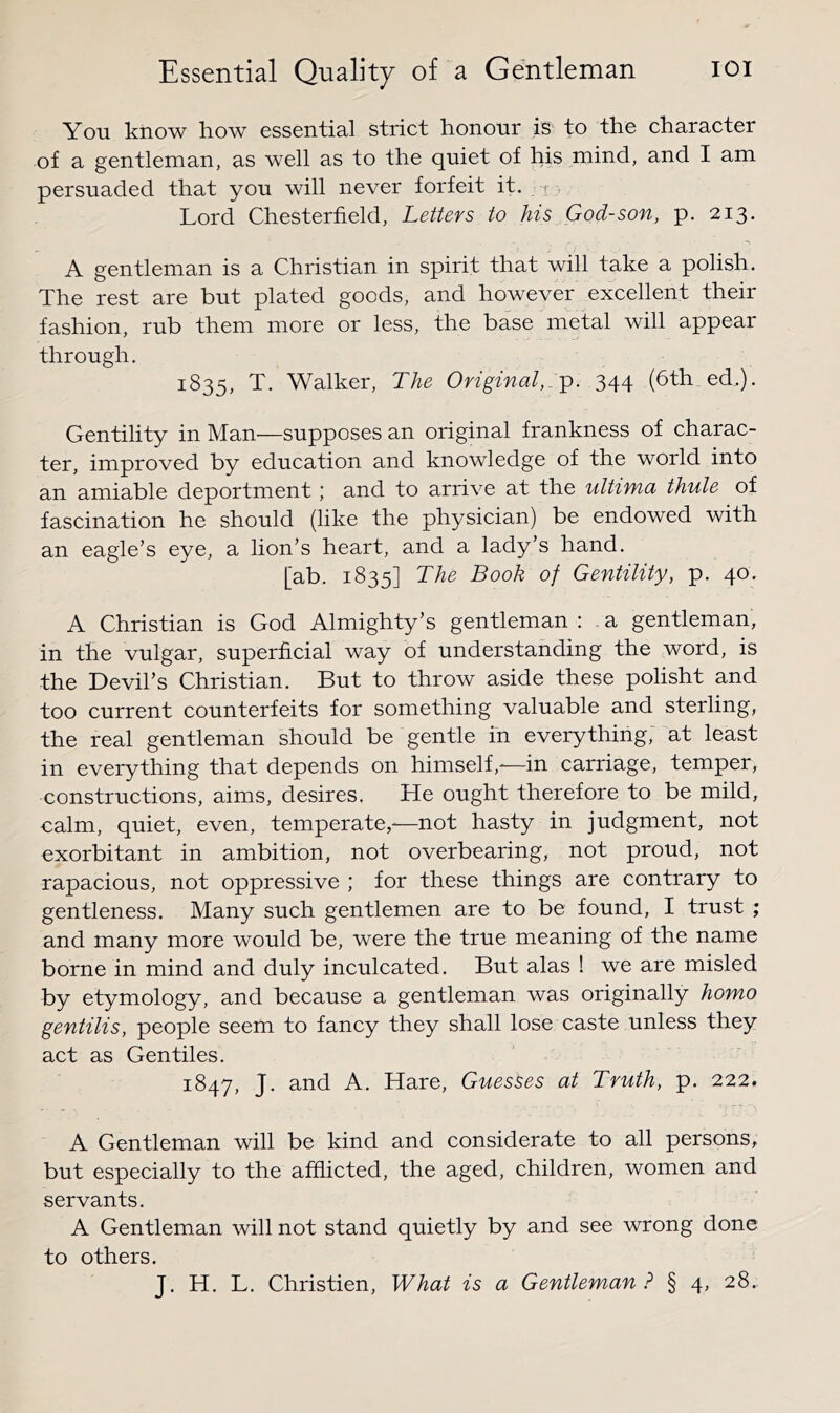 You know how essential strict honour is to the character of a gentleman, as well as to the quiet of his mind, and I am persuaded that you will never forfeit it. r Lord Chesterfield, Letters to his God-son, p. 213. A gentleman is a Christian in spirit that will take a polish. The rest are but plated goods, and however excellent their fashion, rub them more or less, the base metal will appear through, 1835, T. Walker, The Original,.^. 344 (6th ed,). Gentility in Man—supposes an original frankness of charac- ter, improved by education and knowledge of the world into an amiable deportment; and to arrive at the ultima thule of fascination he should (like the physician) be endowed with an eagle’s eye, a lion’s heart, and a lady’s hand. [ab. 1835] The Book of Gentility, p. 40, A Christian is God Almighty’s gentleman : a gentleman, in the vulgar, superficial way of understanding the word, is the Devil’s Christian. But to throw aside these polisht and too current counterfeits for something valuable and sterling, the real gentleman should be gentle in everything, at least in everything that depends on himself,-—in carriage, temper, constructions, aims, desires. He ought therefore to be mild, calm, quiet, even, temperate,-—not hasty in judgment, not exorbitant in ambition, not overbearing, not proud, not rapacious, not oppressive ; for these things are contrary to gentleness. Many such gentlemen are to be found, I trust ; and many more would be, were the true meaning of the name borne in mind and duly inculcated. But alas ! we are misled by etymology, and because a gentleman was originally homo gentilis, people seem to fancy they shall lose caste unless they act as Gentiles. 1847, J. and A. Hare, Guesses at Truth, p. 222. A Gentleman will be kind and considerate to all persons, but especially to the afflicted, the aged, children, women and servants. A Gentleman will not stand quietly by and see wrong done to others. J, H. L. Christien, What is a Gentleman ? § 4, 28..