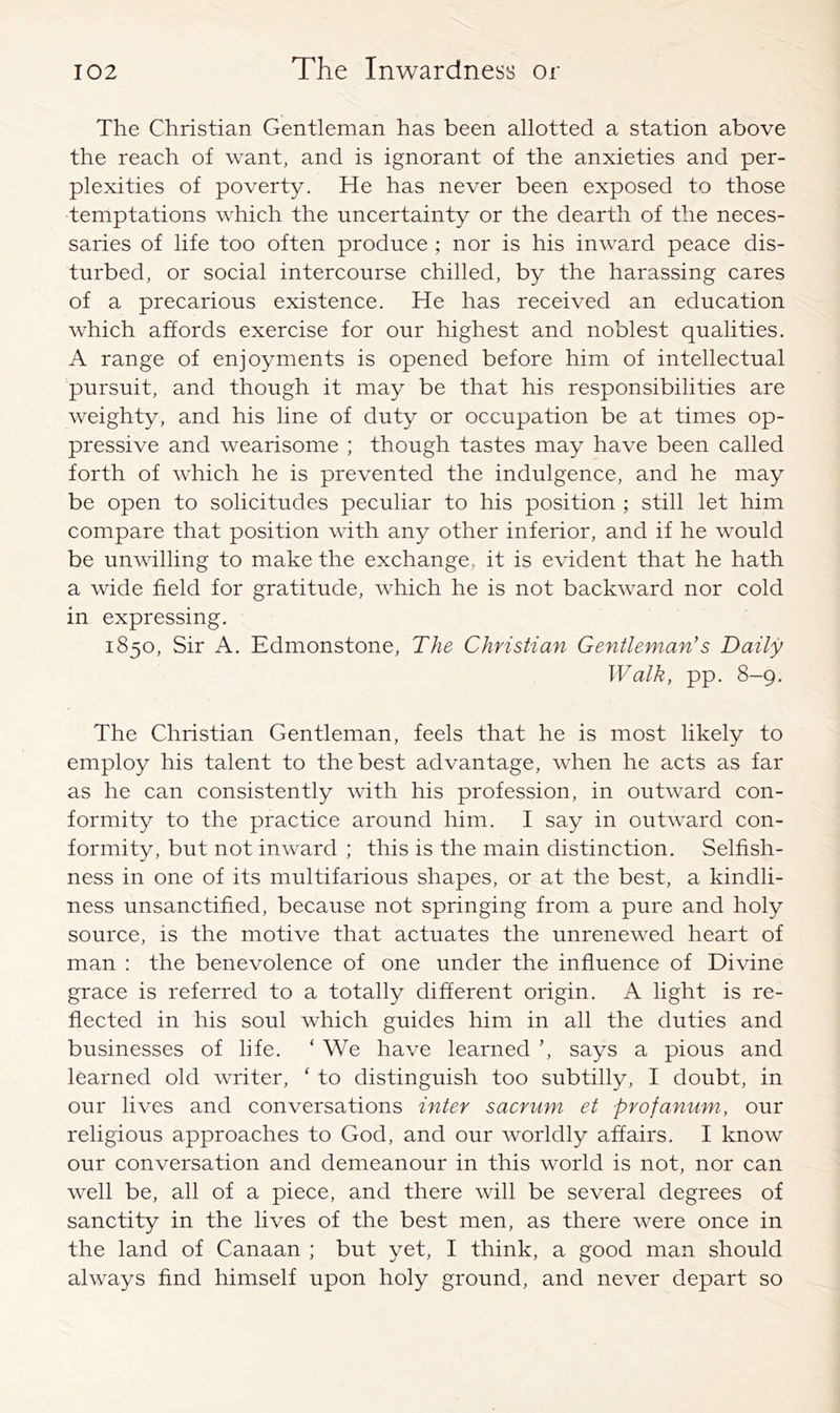 The Christian Gentleman has been allotted a station above the reach of want, and is ignorant of the anxieties and per- plexities of poverty. He has never been exposed to those temptations which the uncertainty or the dearth of the neces- saries of life too often produce ; nor is his inward peace dis- turbed, or social intercourse chilled, by the harassing cares of a precarious existence. He has received an education which affords exercise for our highest and noblest qualities. A range of enjoyments is opened before him of intellectual pursuit, and though it may be that his responsibilities are weighty, and his line of duty or occupation be at times op- pressive and wearisome ; though tastes may have been called forth of which he is prevented the indulgence, and he may be open to solicitudes peculiar to his position ; still let him compare that position with any other inferior, and if he would be unvdlling to make the exchange, it is evident that he hath a wide field for gratitude, which he is not backward nor cold in expressing. 1850, Sir A. Edmonstone, The Christian Gentleman's Daily Walk, pp. 8-9. The Christian Gentleman, feels that he is most likely to employ his talent to the best advantage, when he acts as far as he can consistently with his profession, in outward con- formity to the practice around him. I say in outward con- formity, but not inward ; this is the main distinction. Selfish- ness in one of its multifarious shapes, or at the best, a kindli- ness unsanctified, because not springing from a pure and holy source, is the motive that actuates the unrenewed heart of man : the benevolence of one under the influence of Divine grace is referred to a totally different origin. A light is re- flected in his soul which guides him in all the duties and businesses of life. ‘ We have learned ’, says a pious and learned old writer, ‘ to distinguish too subtilly, I doubt, in our lives and conversations inter sacrum et profanum, our religious approaches to God, and our worldly affairs. I know our conversation and demeanour in this world is not, nor can well be, all of a piece, and there will be several degrees of sanctity in the lives of the best men, as there were once in the land of Canaan ; but yet, I think, a good man should always find himself upon holy ground, and never depart so