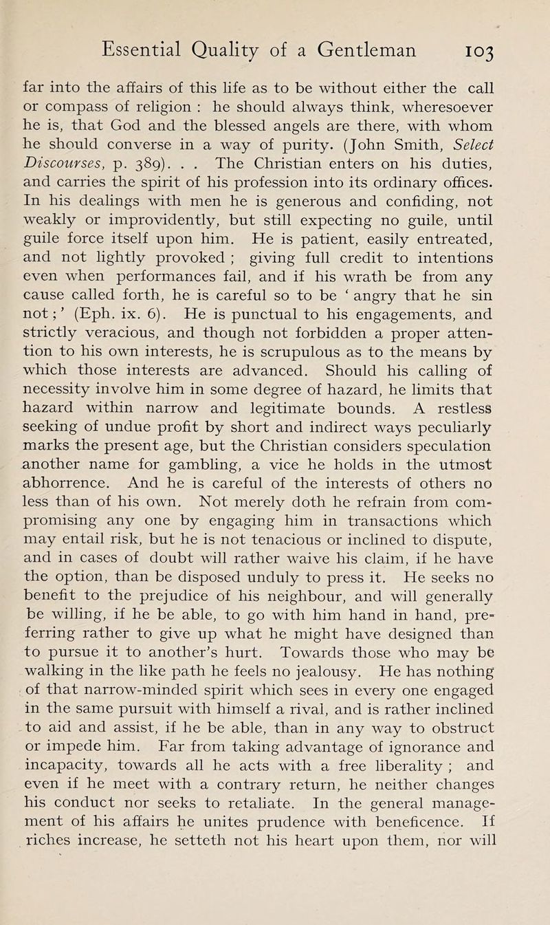 far into the affairs of this life as to be without either the call or compass of religion : he should always think, wheresoever he is, that God and the blessed angels are there, with whom he should converse in a way of purity. (John Smith, Select Discourses, p. 389). . . The Christian enters on his duties, and carries the spirit of his profession into its ordinary offices. In his dealings with men he is generous and confiding, not weakly or improvidently, but still expecting no guile, until guile force itself upon him. He is patient, easily entreated, and not lightly provoked ; giving full credit to intentions even when performances fail, and if his wrath be from any cause called forth, he is careful so to be ‘ angry that he sin not;’ (Eph. ix. 6). He is punctual to his engagements, and strictly veracious, and though not forbidden a proper atten- tion to his own interests, he is scrupulous as to the means by which those interests are advanced. Should his calling of necessity involve him in some degree of hazard, he limits that hazard within narrow and legitimate bounds. A restless seeking of undue profit by short and indirect ways peculiarly marks the present age, but the Christian considers speculation another name for gambling, a vice he holds in the utmost abhorrence. And he is careful of the interests of others no less than of his own. Not merely doth he refrain from com- promising any one by engaging him in transactions which may entail risk, but he is not tenacious or inclined to dispute, and in cases of doubt will rather waive his claim, if he have the option, than be disposed unduly to press it. He seeks no benefit to the prejudice of his neighbour, and will generally be willing, if he be able, to go with him hand in hand, pre- ferring rather to give up what he might have designed than to pursue it to another’s hurt. Towards those who may be walking in the like path he feels no jealousy. He has nothing of that narrow-minded spirit which sees in every one engaged in the same pursuit with himself a rival, and is rather inclined to aid and assist, if he be able, than in any way to obstruct or impede him. Far from taking advantage of ignorance and incapacity, towards all he acts with a free liberality ; and even if he meet with a contrary return, he neither changes his conduct nor seeks to retaliate. In the general manage- ment of his affairs he unites prudence with beneficence. If riches increase, he setteth not his heart upon them, nor will