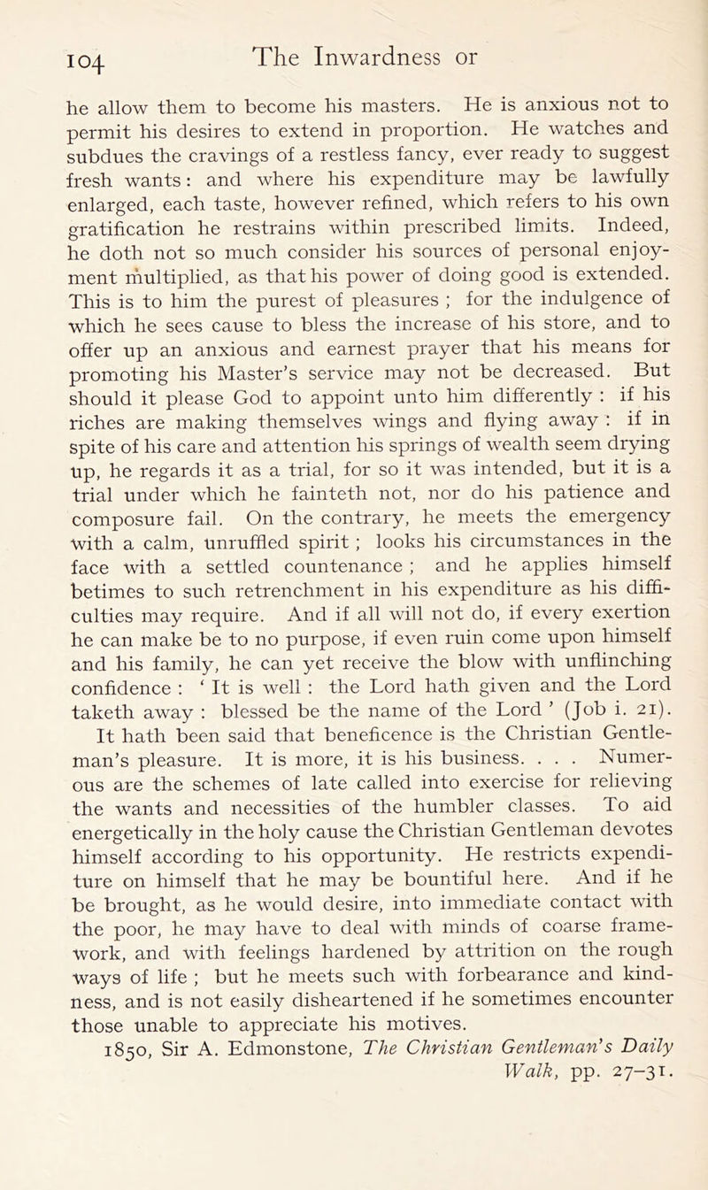 he allow them to become his masters. He is anxious not to permit his desires to extend in proportion. He watches and subdues the cravings of a restless fancy, ever ready to suggest fresh wants: and where his expenditure may be lawfully enlarged, each taste, however refined, which refers to his own gratification he restrains within prescribed limits. Indeed, he doth not so much consider his sources of personal enjoy- ment ifmltiplied, as that his power of doing good is extended. This is to him the purest of pleasures ; for the indulgence of which he sees cause to bless the increase of his store, and to offer up an anxious and earnest prayer that his means for promoting his Master’s service may not be decreased. But should it please God to appoint unto him differently ; if his riches are making themselves wings and flying away : if in spite of his care and attention his springs of wealth seem drying up, he regards it as a trial, for so it was intended, but it is a trial under which he fainteth not, nor do his patience and composure fail. On the contrary, he meets the emergency with a calm, unruffled spirit ; looks his circumstances in the face with a settled countenance ; and he applies himself betimes to such retrenchment in his expenditure as his diffi- culties may require. And if all will not do, if every exertion he can make be to no purpose, if even ruin come upon himself and his family, he can yet receive the blow with unflinching confidence : ‘ It is well : the Lord hath given and the Lord taketh away : blessed be the name of the Lord ’ (Job i. 21). It hath been said that beneficence is the Christian Gentle- man’s pleasure. It is more, it is his business. . . . Numer- ous are the schemes of late called into exercise for relieving the wants and necessities of the humbler classes. To aid energetically in the holy cause the Christian Gentleman devotes himself according to his opportunity. He restricts expendi- ture on himself that he may be bountiful here. And if he be brought, as he would desire, into immediate contact with the poor, he may have to deal with minds of coarse frame- work, and with feelings hardened by attrition on the rough ways of life ; but he meets such with forbearance and kind- ness, and is not easily disheartened if he sometimes encounter those unable to appreciate his motives. 1850, Sir A. Edmonstone, The Christian Gentleman's Daily Walk, pp. 27-31.
