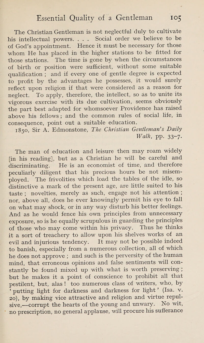 The Christian Gentleman is not neglectful duly to cultivate his intellectual powers. . . . Social order we believe to be of God’s appointment. Hence it must be necessary for those whom He has placed in the higher stations to be fitted for those stations. The time is gone by when the circumstances of birth or position were sufficient, without some suitable qualification ; and if every one of gentle degree is expected to profit by the advantages he possesses, it would surely reflect upon religion if that were considered as a reason for neglect. To apply, therefore, the intellect, so as to unite its vigorous exercise with its due cultivation, seems obviously the part best adapted for whomsoever Providence has raised above his fellows ; and the common rules of social life, in consequence, point out a suitable education. 1850, Sir A. Edmonstone, The Christian Gentleman's Daily Walk, pp. 33-7. The man of education and leisure then may roam widely [in his reading], but as a Christian he will be careful and discriminating. He is an economist of time, and therefore peculiarly diligent that his precious hours be not misem- ployed. The frivolities which load the tables of the idle, so distinctive a mark of the present age, are little suited to his taste ; novelties, merely as such, engage not his attention ; nor, above all, does he ever knowingly permit his eye to fall on what may shock, or in any way disturb his better feelings. And as he would fence his own principles from unnecessary exposure, so is he equally scrupulous in guarding the principles of those who may come within his privacy. Thus he thinks it a sort of treachery to allow upon his shelves works of an evil and injurious tendency. It may not be possible indeed to banish, especially from a numerous collection, all of which he does not approve ; and such is the perversity of the human mind, that erroneous opinions and false sentiments will con- stantly be found mixed up with what is worth preserving ; but he makes it a point of conscience to prohibit all that pestilent, but, alas ! too numerous class of writers, who, by ‘putting light for darkness and darkness for light’ (Isa. v. 20), by making vice attractive and religion and virtue repul- sive,—corrupt the hearts of the young and unwary. No wit, * no prescription, no general applause, will procure his sufferance