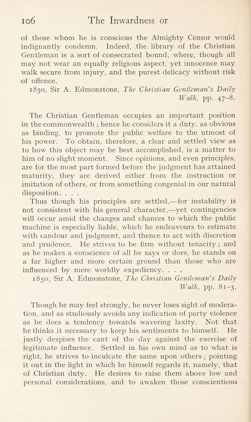 of those whom he is conscious the Almighty Censor would indignantly condemn. Indeed, the library of the Christian Gentleman is a sort of consecrated bound, where, though all may not wear an equally religious aspect, yet innocence may walk secure from injury, and the purest delicacy without risk of offence, 1850, Sir A. Edmonstone, The Christian Gentleman’’s Daily Walk, pp. 47-8. The Christian Gentleman occupies an important position in the commonwealth ; hence he considers it a duty, as obvious as binding, to promote the public welfare to the utmost of his power. To obtain, therefore, a clear and settled view as to how this object may be best accomplished, is a matter to him of no slight moment. Since opinions, and even principles, are for the most part formed before the judgment has attained maturity, they are derived either from the instruction or imitation of others, or from something congenial in our natural disposition. . . . Thus though his principles are settled,—for instability is not consistent with his general character,—yet contingencies will occur amid the changes and chances to which the public machine is especially liable, which he endeavours to estimate with candour and judgment, and thence to act with discretion and prudence. He strives to be firm without tenacity ; and as he makes a conscience of all he says or does, he stands on a far higher and more certain ground than those who are influenced by mere worldly expediency. . . . 1850, Sir A. Edmonstone, The Christian Gentleman’s Daily Walk, pp. 81-3. Though he may feel strongly, he never loses sight of modera- tion, and as studiously avoids any indication of party violence as he does a tendency towards wavering laxity. Not that he thinks it necessary to keep his sentiments to himself. He justly despises the cant of the day against the exercise of legitimate influence. Settled in his own mind as to what is right, he strives to inculcate the same upon others ; pointing it out in the light in which he himself regards it, namely, that of Christian duty. He desires to raise them above low and personal considerations, and to awaken those conscientious