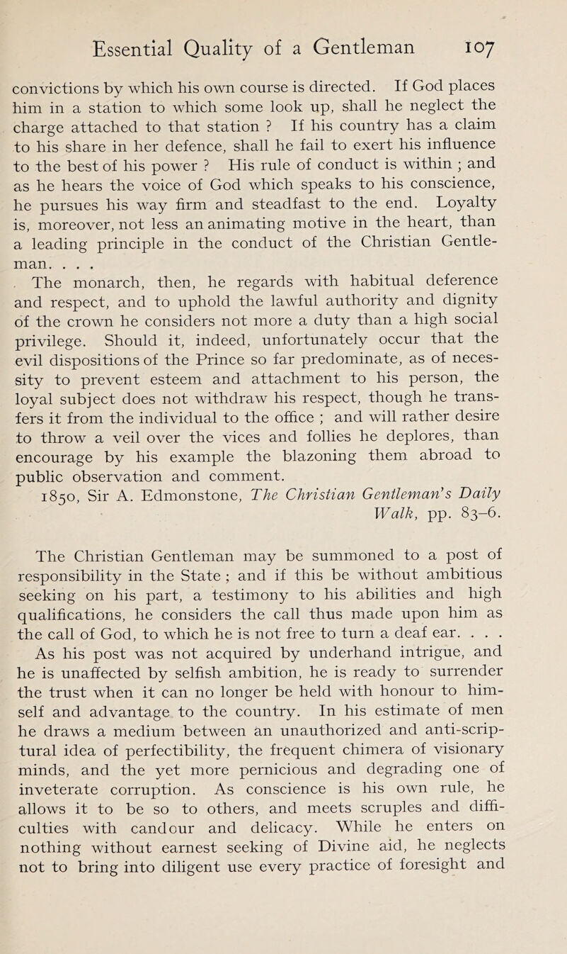 convictions by which his own course is directed. If God places him in a station to whieh some look up, shall he neglect the charge attached to that station ? If his country has a claim to his share in her defence, shall he fail to exert his influence to the best of his power ? His rule of conduct is within ; and as he hears the voice of God which speaks to his conscience, he pursues his way firm and steadfast to the end. Loyalty is, moreover, not less an animating motive in the heart, than a leading principle in the conduct of the Christian Gentle- man. . . . The monarch, then, he regards with habitual deference and respect, and to uphold the lawful authority and dignity of the crown he considers not more a duty than a high soeial privilege. Should it, indeed, unfortunately occur that the evil dispositions of the Prince so far predominate, as of neces- sity to prevent esteem and attachment to his person, the loyal subjeet does not withdraw his respect, though he trans- fers it from the individual to the office ; and will rather desire to throw a veil over the viees and follies he deplores, than encourage by his example the blazoning them abroad to public observation and comment. 1850, Sir A. Edmonstone, The Christian Gentleman's Daily Walk, pp. 83-6. The Christian Gentleman may be summoned to a post of responsibility in the State ; and if this be without ambitious seeking on his part, a testimony to his abilities and high qualifications, he considers the call thus made upon him as the call of God, to which he is not free to turn a deaf ear. . . . As his post was not acquired by underhand intrigue, and he is unaffeeted by selfish ambition, he is ready to surrender the trust when it can no longer be held with honour to him- self and advantage to the country. In his estimate of men he draws a medium between an unauthorized and anti-scrip- tural idea of perfectibility, the frequent chimera of visionary minds, and the yet more pernicious and degrading one of inveterate corruption. As conscience is his own rule, he allows it to be so to others, and meets seruples and diffi- eulties with candour and delicacy. While he enters on nothing without earnest seeking of Divine aid, he neglects not to bring into diligent use every practice of foresight and