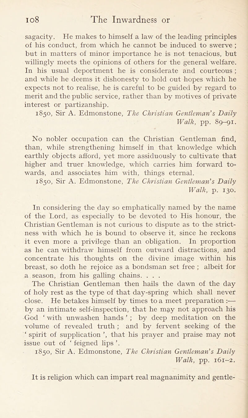 sagacity. He makes to himself a law of the leading principles of his conduct, from which he cannot be induced to swerve ; but in matters of minor importanee he is not tenaeious, but willingly meets the opinions of others for the general welfare. In his usual deportment he is considerate and courteous ; and while he deems it dishonesty to hold out hopes which he expeets not to realise, he is careful to be guided by regard to merit and the public service, rather than by motives of private interest or partizanship. 1850, Sir A. Edmonstone, The Christian Gentleman's Daily Walk, pp. 89-91. No nobler oecupation can the Christian Gentleman find, than, while strengthening himself in that knowledge whieh earthly objeets afford, yet more assiduously to cultivate that higher and truer knowledge, whieh carries him forward to- wards, and associates him with, things eternal. 1850, Sir A. Edmonstone, The Christian Gentleman's Daily Walk, p. 130. In eonsidering the day so emphatieally named by the name of the Lord, as especially to be devoted to His honour, the Christian Gentleman is not curious to dispute as to the strict- ness with which he is bound to observe it, since he reckons it even more a privilege than an obligation. In proportion as he can withdraw himself from outward distractions, and concentrate his thoughts on the divine image within his breast, so doth he rejoice as a bondsman set free ; albeit for a season, from his galling chains. . . , The Christian Gentleman then hails the dawn of the day of holy rest as the type of that day-spring whieh shall never close. He betakes himself by times to a meet preparation :— by an intimate self-inspection, that he may not approach his God ‘ with unwashen hands ’ ; by deep meditation on the volume of revealed truth ; and by fervent seeking of the ‘ spirit of supplieation that his prayer and praise may not issue out of ‘ feigned lips 1850, Sir A. Edmonstone, The Christian Gentleman's Daily Walk, pp. 161-2. It is religion whieh can impart real magnanimity and gentle-