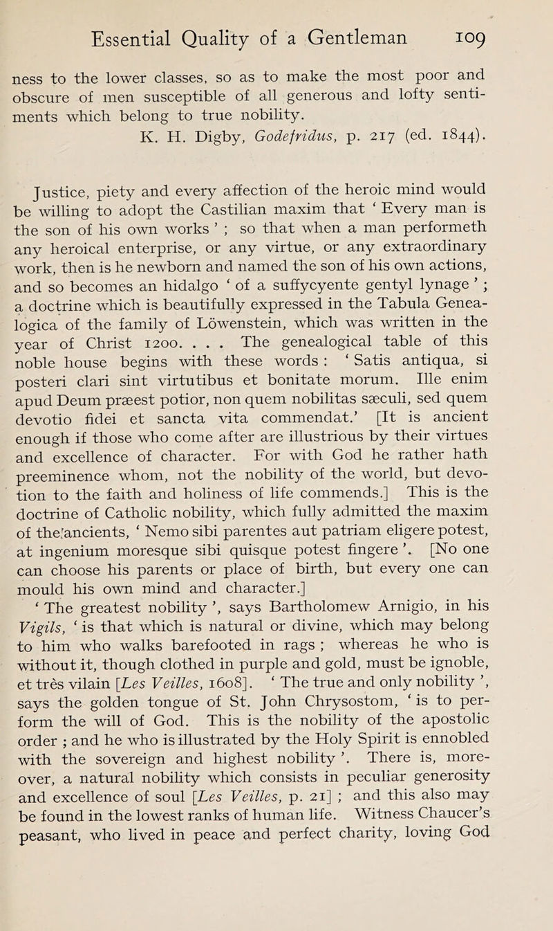 ness to the lower classes, so as to make the most poor and obscure of men susceptible of all generous and lofty senti- ments which belong to true nobility. K. H, Digby, Godefridus, p. 217 (ed. 1844). Justice, piety and every affection of the heroic mind would be willing to adopt the Castilian maxim that ‘ Every man is the son of his own works ’ ; so that when a man performeth any heroical enterprise, or any virtue, or any extraordinary work, then is he newborn and named the son of his own actions, and so becomes an hidalgo ‘ of a suffycyente gentyl lynage ’ ; a doctrine which is beautifully expressed in the Tabula Genea- logica of the family of Lowenstein, which was written in the year of Christ 1200. . . . The genealogical table of this noble house begins with these words : ‘ Satis antiqua, si posted clari sint virtutibus et bonitate morum. file enim apud Deum prseest potior, non quern nobilitas saeculi, sed quern devotio fidei et sancta vita commendat.’ [It is ancient enough if those who come after are illustrious by their virtues and excellence of character. For with God he rather hath preeminence whom, not the nobility of the world, but devo- tion to the faith and holiness of life commends.] This is the doctrine of Catholic nobility, which fully admitted the maxim of the'ancients, ‘ Nemo sibi parentes aut patriam eligere potest, at ingenium moresque sibi quisque potest fingere [No one can choose his parents or place of birth, but every one can mould his own mind and character.] ‘ The greatest nobility ’, says Bartholomew Arnigio, in his Vigils, ‘ is that which is natural or divine, which may belong to him who walks barefooted in rags ; whereas he who is without it, though clothed in purple and gold, must be ignoble, et tres vilain [Les Veilles, 1608]. ‘ The true and only nobility ’, says the golden tongue of St. John Chrysostom, ‘is to per- form the will of God. This is the nobility of the apostolic order ; and he who is illustrated by the Holy Spirit is ennobled with the sovereign and highest nobility ’. There is, more- over, a natural nobility which consists in peculiar generosity and excellence of soul [Les Veilles, p. 21] ; and this also may be found in the lowest ranks of human life. Witness Chaucer’s peasant, who lived in peace and perfect charity, loving God