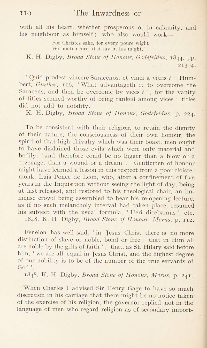 with all his heart, whether prosperous or in calamity, and his neighbour as himself ; who also wmuld work— For Christes sake, for every poure wight Withouten hire, if it lay in his might.’ K. H. Digby, Broad Stone of Honour, Godefridus, 1844, pp. 213-4- ‘ Quid prodest vincere Saracenos, et vinci a vitiis ? ’ [Hum- bert, Gurther, 116, 'What advantageth it to overcome the Saracens, and then be overcome by vices ? ’], for the vanity of titles seemed worthy of being ranked among vices : titles did not add to nobility. K, H. Digby, Broad Stone of Honour, Godefridus, p. 224. To be consistent with their religion, to retain the dignity of their nature, the consciousness of their own honour, the spirit of that high chivalry which was their boast, men ought to have disdained those evils which were only material and bodily, ' and therefore could be no bigger than a blow or a cozenage, than a wound or a dream ’. Gentlemen of honour might have learned a lesson in this respect from a poor cloister monk, Luis Ponce de Leon, who, after a confinement of five years in the Inquisition without seeing the light of day, being at last released, and restored to his theological chair, an im- mense crowd being assembled to hear his re-opening lecture, as if no such melancholy interval had taken place, resumed his subject with the usual formula, ‘ Heri dicebamus ’, etc. 1848, K. H. Digby, Broad Stone of Honour, Morus, p. 112. Fenelon has well said, ' in Jesus Christ there is no more distinction of slave or noble, bond or free ; that in Him all are noble by the gifts of faith ’ ; that, as St. Hilary said before him, ‘ we are all equal in Jesus Christ, and the highest degree of our nobility is to be of the number of the true servants of God ’. 1848, K. H. Digby, Broad Stone of Honour, Morus, p. 241. When Charles I advised Sir Henry Gage to have so much discretion in his carriage that there might be no notice taken of the exercise of his religion, the governor replied not in the language of men who regard religion as of secondary import-