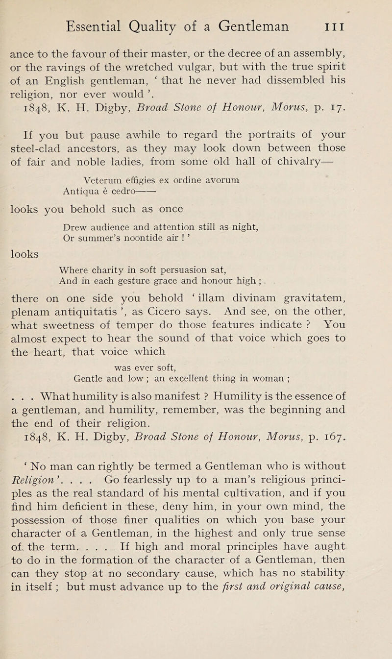 ance to the favour of their master, or the decree of an assembly, or the ravings of the wretched vulgar, but with the true spirit of an English gentleman, ‘ that he never had dissembled his religion, nor ever would 1848, K. H. Digby, Broad Stone of Honour, Morus, p. 17. If you but pause awhile to regard the portraits of your steel-clad ancestors, as they may look down between those of fair and noble ladies, from some old hall of chivalry—• Veterum effigies ex ordine avorum Antiqua e cedro looks you behold such as once Drew audience and attention still as night, Or summer’s noontide air ! ’ looks Where charity in soft persuasion sat, And in each gesture grace and honour high ; there on one side you behold ‘ illam divinam gravitatem, plenam antiquitatis ’, as Cicero says. And see, on the other, what sweetness of temper do those features indicate ? You almost expect to hear the sound of that voice which goes to the heart, that voice which was ever soft. Gentle and low ; an excellent thing in woman ; . . . What humility is also manifest ? Humility is the essence of a gentleman, and humility, remember, was the beginning and the end of their religion. 1848, K. H. Digby, Broad Stone of Honour, Morus, p. 167. ‘ No man can rightly be termed a Gentleman who is without Religion'. . . . Go fearlessly up to a man’s religious princi- ples as the real standard of his mental cultivation, and if you find him deficient in these, deny him, in your own mind, the possession of those finer qualities on which you base your character of a Gentleman, in the highest and only true sense of the term. ... If high and moral principles have aught to do in the formation of the character of a Gentleman, then can they stop at no secondary cause, which has no stability in itself ; but must advance up to the first and original cause,