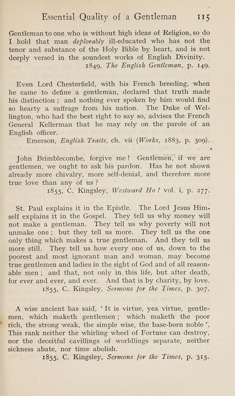 Gentleman to one who is without high ideas of Religion> so do I hold that man deplorably ill-educated who has not the tenor and substance of the Holy Bible by heart, and is not deeply versed in the soundest works of English Divinity. 1849, The English Gentleman, p. 149. Even Lord Chesterfield, with his French breeding, when he came to define a gentleman, declared that truth made his distinction ; and nothing ever spoken by him would find so hearty a suffrage from his nation. The Duke of Wel- lington, who had the best right to say so, advises the French General Kellerman that he may rely on the parole of an English officer. Emerson, English Traits, ch. vii [Works, 1883, p. 309). John Brimblecombe, forgive me ! Gentlemen^ if we are gentlemen, we ought to ask his pardon. Has he not shown already more chivalry, more self-denial, and therefore more true love than any of us ? 1855, C. Kingsley, Westward Ho ! vol. i, p. 277. St. Paul explains it in the Epistle. The Lord Jesus Him^ self explains it in the Gospel. They tell us why money will not make a gentleman. They tell us why poverty will not unmake one ; but they tell us more. They tell us the one only thing which makes a true gentleman. And they tell us more still. They tell us how every one of us, down to the poorest and most ignorant man and woman, may become true gentlemen and ladies in the sight of God and of all reason- able men ; and that, not only in this life, but after death, for ever and ever, and ever. And that is by charity, by love. 1855, C. Kingsley, Sermons for the Times, p. 307. A wise ancient has said, ‘ It is virtue, yea virtue, gentle- men, which maketh gentlemen ; which maketh the poor rich, the strong weak, the simple wise, the base-born noble This rank neither the whirling wheel of Fortune can destroy, nor the deceitful cavillings of worldlings separate, neither sickness abate, nor time abolish. 1855, C. Kingsley, Sermons for the Times, p. 315.