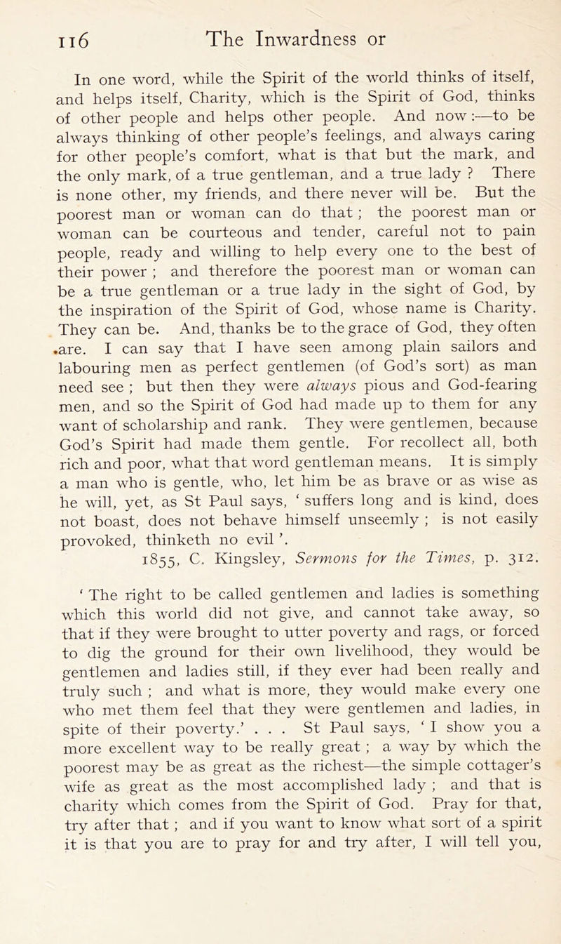 In one word, while the Spirit of the world thinks of itself, and helps itself. Charity, which is the Spirit of God, thinks of other people and helps other people. And now:—to be always thinking of other people’s feelings, and always caring for other people’s comfort, what is that but the mark, and the only mark, of a true gentleman, and a true lady ? There is none other, my friends, and there never will be. But the poorest man or woman can do that ; the poorest man or woman can be courteous and tender, careful not to pain people, ready and willing to help every one to the best of their power ; and therefore the poorest man or woman can be a true gentleman or a true lady in the sight of God, by the inspiration of the Spirit of God, whose name is Charity. They can be. And, thanks be to the grace of God, they often .are. I can say that I have seen among plain sailors and labouring men as perfect gentlemen (of God’s sort) as man need see ; but then they were always pious and God-fearing men, and so the Spirit of God had made up to them for any want of scholarship and rank. They were gentlemen, because God’s Spirit had made them gentle. For recollect all, both rich and poor, what that word gentleman means. It is simply a man who is gentle, who, let him be as brave or as wise as he will, yet, as St Paul says, ‘ suffers long and is kind, does not boast, does not behave himself unseemly ; is not easily provoked, thinketh no evil ’. 1855, C. Kingsley, Sermons for the Times, p. 312. ‘ The right to be called gentlemen and ladies is something which this world did not give, and cannot take away, so that if they were brought to utter poverty and rags, or forced to dig the ground for their own livelihood, they would be gentlemen and ladies still, if they ever had been really and truly such ; and what is more, they would make every one who met them feel that they were gentlemen and ladies, in spite of their poverty.’ ... St Paul says, ‘ I show you a more excellent way to be really great ; a way by which the poorest may be as great as the richest—the simple cottager’s wife as great as the most accomplished lady ; and that is charity which comes from the Spirit of God. Pray for that, try after that ; and if you want to know what sort of a spirit it is that you are to pray for and try after, I will tell you.