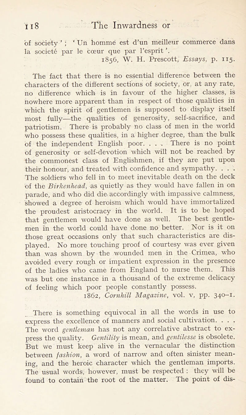 of sociefy ’ ; ‘ Un homme est d’un meilleiir commerce dans la societe par le coeur que par Tesprit 1856, W. H. Prescott, Essays, p. 115. The fact that there is no essential difference between the characters of the different sections of society, or, at any rate, no difference which is in favour of the higher classes, is nowhere more apparent than in respect of those qualities in which the spirit of* gentlemen is supposed to display itself most fully—the qualities of generosity, self-sacrifice, and patriotism. There is probably no class of men in the world who possess these qualities, in a higher degree, than the bulk of the independent English poor. . . . There is no point of generosity or self-devotion which will not be reached by the commonest class of Englishmen, if they are put upon their honour, and treated with confidence and sympathy. . . . The soldiers who fell in to meet inevitable death on the deck of the Birkenhead, as quietly as they would have fallen in on parade, and who did die- accordingly with impassive calmness, showed a degree of heroism which would have immortahzed the proudest aristocracy in the world. It is to be hoped that gentlemen would have done as well. The best gentle- men in the world could have done no better. Nor is it on those great occasions only that such characteristics are dis- played. No more touching proof of courtesy was ever given than was shown by the wounded men in the Crimea, who avoided every rough or impatient expression in the presence of the ladies who came from England to nurse them. This was but one instance in a thousand of the extreme delicacy of feeling which poor people constantly possess. 1862, Cornhill Magazine, vol. v, pp. 340-1 • There is something equivocal in all the words in use to express the excellence of manners and social cultivation. . . . The word gentleman has not any correlative abstract to ex- press the quality. Gentility is mean, and gentilesse is obsolete. But we must keep alive in the vernacular the distinction between fashion, a word of narrow and often sinister mean- ing, and the heroic character which the gentleman imports. The usual words, however, must be respected : they will be found to contain' the root of the matter. The point of dis-