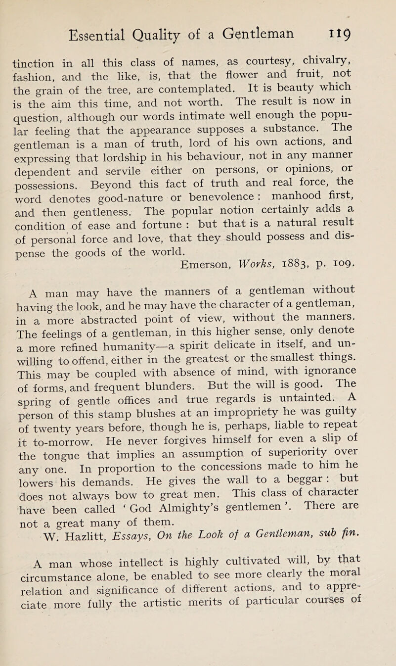 tinction in all this class of names, as courtesy, chivalry, fashion, and the like, is, that the flower and fruit, not the grain of the tree, are contemplated. It is beauty which is the aim this time, and not worth. The result is now in question, although our words intimate well enough the popu- lar feeling that the appearance supposes a substance. The gentleman is a man of truth, lord of his own actions, and expressing that lordship in his behaviour, not in any manner dependent and servile either on persons, or opinions, or possessions. Beyond this fact of truth and real force, the word denotes good-nature or benevolence : manhood first, and then gentleness. The popular notion certainly adds a condition of ease and fortune : but that is a natural result of personal force and love, that they should possess and dis- pense the goods of the world. Emerson, Works, 1883, p. 109. A man may have the manners of a gentleman without having the look, and he may have the character of a gentleman, in a more abstracted point of view, without the manners. The feelings of a gentleman, in this higher sense, only denote a more refined humanity—a spirit delicate in itself, and un- willing to offend, either in the greatest or the smallest things. This may be coupled with absence of mind, with ignorance of forms, and frequent blunders. But the will is good. The spring of gentle offices and true regards is untainted. A person of this stamp blushes at an impropriety he was guilty of twenty years before, though he is, perhaps, liable to repeat it to-morrow. He never forgives himself for even a slip of the tongue that implies an assumption of superiority over any one. In proportion to the concessions made to him he lowers his demands. He gives the wall to a beggar : but does not always bow to great men. This class of character have been called ‘ God Almighty’s gentlemen ’. There are not a great many of them. W. Hazlitt, Essays, On the Look of a Gentleman, sub -fin. A man whose intellect is highly cultivated will, by that circumstance alone, be enabled to see more clearly the moral relation and significance of different actions, and to appre- ciate more fully the artistic merits of particular courses of