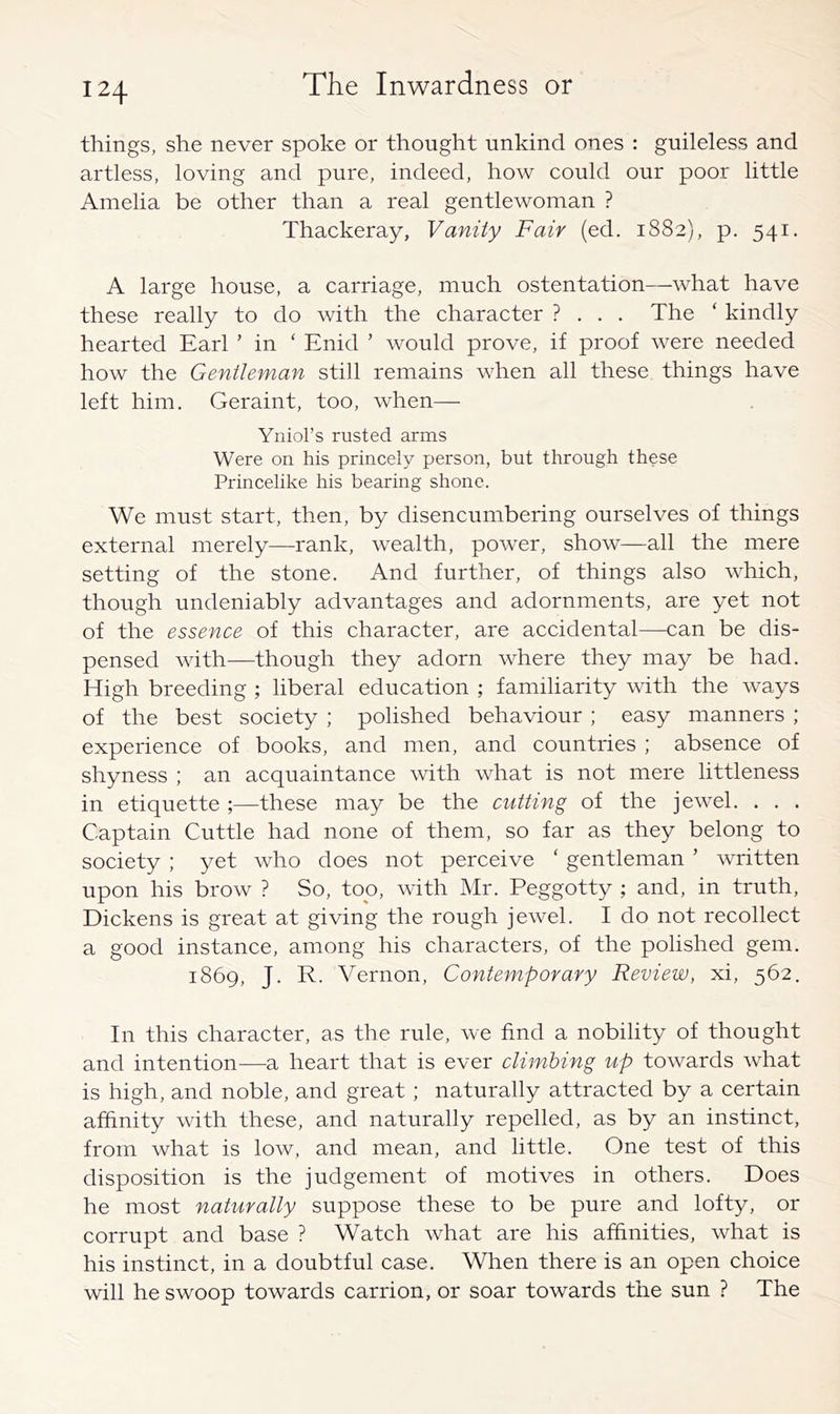 things, she never spoke or thought unkind ones : guileless and artless, loving and pure, indeed, how could our poor little Amelia be other than a real gentlewoman ? Thackeray, Vanity Fair (ed. 1882), p. 541. A large house, a carriage, much ostentation—what have these really to do with the character ? . . . The ‘ kindly hearted Earl ’ in ‘ Enid ' would prove, if proof were needed how the Gentleman still remains when all these things have left him. Geraint, too, when— Yniol’s rusted arms Were on his princely person, but through these Princelike his bearing shone. We must start, then, by disencumbering ourselves of things external merely—rank, wealth, power, show—all the mere setting of the stone. And further, of things also which, though undeniably advantages and adornments, are yet not of the essence of this character, are accidental—can be dis- pensed with—though they adorn where they may be had. High breeding ; liberal education ; familiarity with the ways of the best society ; polished behaviour ; easy manners ; experience of books, and men, and countries ; absence of shyness ; an acquaintance with what is not mere littleness in etiquette ;—these may be the cutting of the jewel. . . . Captain Cuttle had none of them, so far as they belong to society ; yet who does not perceive ‘ gentleman ’ written upon his brow ? So, too, with Mr. Peggotty ; and, in truth, Dickens is great at giving the rough jewel. I do not recollect a good instance, among his characters, of the polished gem. 1869, J. R. Vernon, Contemporary Review, xi, 562. In this character, as the rule, we find a nobility of thought and intention-—a heart that is ever climbing up towards what is high, and noble, and great; naturally attracted by a certain affinity with these, and naturally repelled, as by an instinct, from what is low, and mean, and little. One test of this disposition is the judgement of motives in others. Does he most naturally suppose these to be pure and lofty, or corrupt and base ? Watch what are his affinities, what is his instinct, in a doubtful case. When there is an open choice will he swoop towards carrion, or soar towards the sun ? The