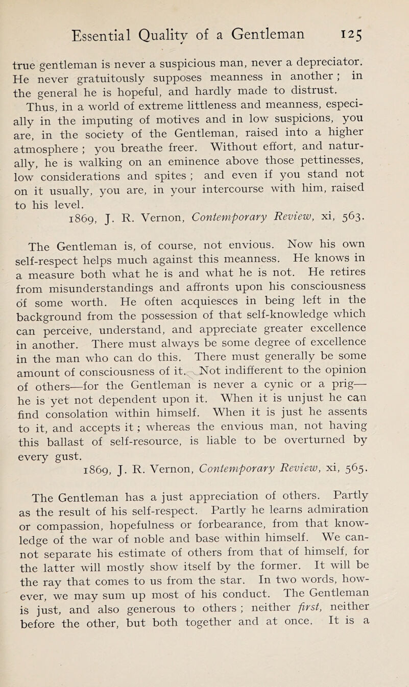 true gentleman is never a suspicious man, never a depreciator. He never gratuitously supposes meanness in another ; in the general he is hopeful, and hardly made to distrust. Thus, in a world of extreme littleness and meanness, especi- ally in the imputing of motives and in low suspicions, you are, in the society of the Gentleman, raised into a higher atmosphere ; you breathe freer. Without effort, and natur- ally, he is walking on an eminence above those pettinesses, low considerations and spites ; and even if you stand not on it usually, you are, in your intercourse with him, raised to his level. 1869, J. R. Vernon, Contemporary Review, xi, 563. The Gentleman is, of course, not envious. Now his own self-respect helps much against this meanness. He knows in a measure both what he is and what he is not. He retires from misunderstandings and affronts upon his consciousness of some worth. He often acquiesces in being left in the background from the possession of that self-knowledge which can perceive, understand, and appreciate greater excellence in another. There must always be some degree of excellence in the man who can do this. There must generally be some amount of consciousness of it.^ Not indifferent to the opinion of others—for the Gentleman is never a cynic or a prig— he is yet not dependent upon it. When it is unjust he can find consolation within himself. When it is just he assents to it, and accepts it; whereas the envious man, not having this ballast of self-resource, is liable to be overturned by every gust. 1869, J. R. Vernon, Contemporary Review, xi, 565. The Gentleman has a just appreciation of others. Partly as the result of his self-respect. Partly he learns admiration or compassion, hopefulness or forbearance, from that know- ledge of the war of noble and base within himself. We can- not separate his estimate of others from that of himself, for the latter will mostly show itself by the former. It will be the ray that comes to us from the star. In two words, how- ever, we may sum up most of his conduct. The Gentleman is just, and also generous to others ; neither first, neither before the other, but both together and at once. It is a