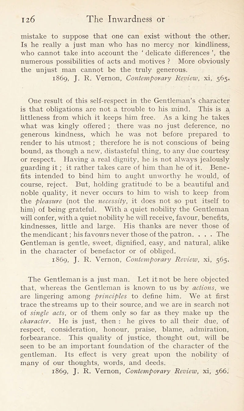 mistake to suppose that one can exist without the other. Is he really a just man who has no mercy nor kindliness, who cannot take into account the ‘ delicate differences the numerous possibilities of acts and motives ? More obviously the unjust man cannot be the truly generous. 1869, J. R. Vernon, Contempovary Review, xi, 565. One result of this self-respect in the Gentleman’s character is that obligations are not a trouble to his mind. This is a littleness from which it keeps him free. As a king he takes what was kingly offered ; there was no just deference, no generous kindness, which he was not before prepared to render to his utmost; therefore he is not conscious of being bound, as though a new, distasteful thing, to any due courtesy or respect. Having a real dignity, he is not always jealously guarding it ; it rather takes care of him than he of it. Bene- fits intended to bind him to aught unworthy he would, of course, reject. But, holding gratitude to be a beautiful and noble quality, it never occurs to him to wish to keep from the pleasure (not the necessity, it does not so put itself to him) of being grateful. With a quiet nobility the Gentleman will confer, with a quiet nobility he will receive, favour, benefits, kindnesses, little and large. His thanks are never those of the mendicant; his favours never those of the patron. . , . The Gentleman is gentle, sweet, dignified, easy, and natural, alike in the character of benefactor or of obliged. 1869, J. R. Vernon, Contemporary Review, xi, 565. The Gentleman is a just man. Let it not be here objected that, whereas the Gentleman is known to us by actions, we are lingering among principles to define him. We at first trace the streams up to their source, and we are in search not of single acts, or of them only so far as they make up the character. He is just, then : he gives to all their due, of respect, consideration, honour, praise, blame, admiration, forbearance. This quality of justice, thought out, will be seen to be an important foundation of the character of the gentleman. Its effect is very great upon the nobility of many of our thoughts, words, and deeds. 1869, J. R. Vernon, Contemporary Review, xi, 566.