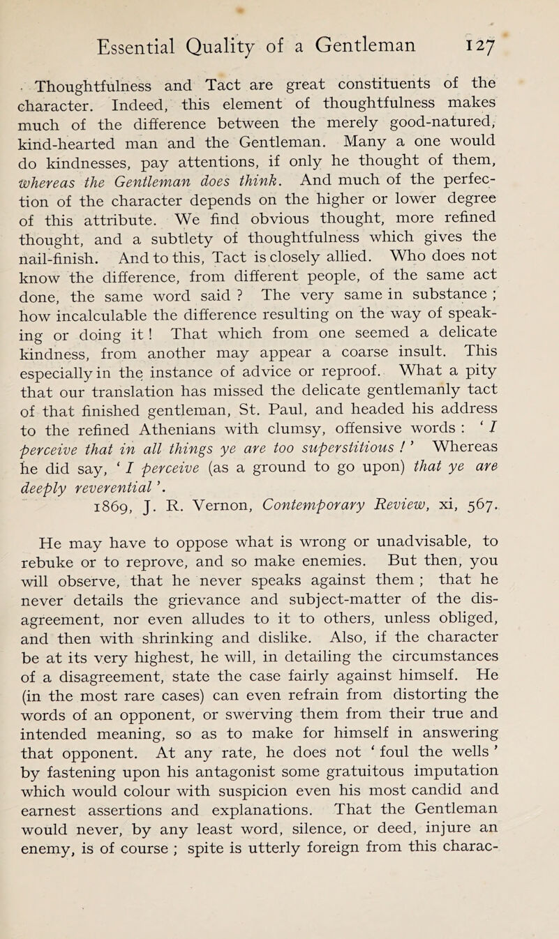 • Thoughtfulness and Tact are great constituents of the character. Indeed, this element of thoughtfulness makes much of the difference between the merely good-natured, kind-hearted man and the Gentleman. Many a one would do kindnesses, pay attentions, if only he thought of them, WhevecLS the Gefitlefvicifi does think. And much of the perfec- tion of the character depends on the higher or lower degree of this attribute. We find obvious thought, more refined thought, and a subtlety of thoughtfulness which gives the nail-finish. And to this. Tact is closely allied. Who does not know the difference, from different people, of the same act done, the same word said ? The very same in substance ; how incalculable the difference resulting on the way of speak- ing or doing it! That which from one seemed a delicate kindness, from another may appear a coarse insult. This especially in the instance of advice or reproof. What a pity that our translation has missed the delicate gentlemanly tact of that finished gentleman, St. Paul, and headed his address to the refined Athenians with clumsy, offensive words : ‘ J perceive that in all things ye are too superstitious ! ’ Whereas he did say, ‘ I perceive (as a ground to go upon) that ye are deeply reverential ’. 1869, J. R. Vernon, Contemporary Review, xi, 567. He may have to oppose what is wrong or unadvisable, to rebuke or to reprove, and so make enemies. But then, you will observe, that he never speaks against them ; that he never details the grievance and subject-matter of the dis- agreement, nor even alludes to it to others, unless obliged, and then with shrinking and dislike. Also, if the character be at its very highest, he will, in detailing the circumstances of a disagreement, state the case fairly against himself. He (in the most rare cases) can even refrain from distorting the words of an opponent, or swerving them from their true and intended meaning, so as to make for himself in answering that opponent. At any rate, he does not ‘ foul the wells ’ by fastening upon his antagonist some gratuitous imputation which would colour with suspicion even his most candid and earnest assertions and explanations. That the Gentleman would never, by any least word, silence, or deed, injure an enemy, is of course ; spite is utterly foreign from this charac-