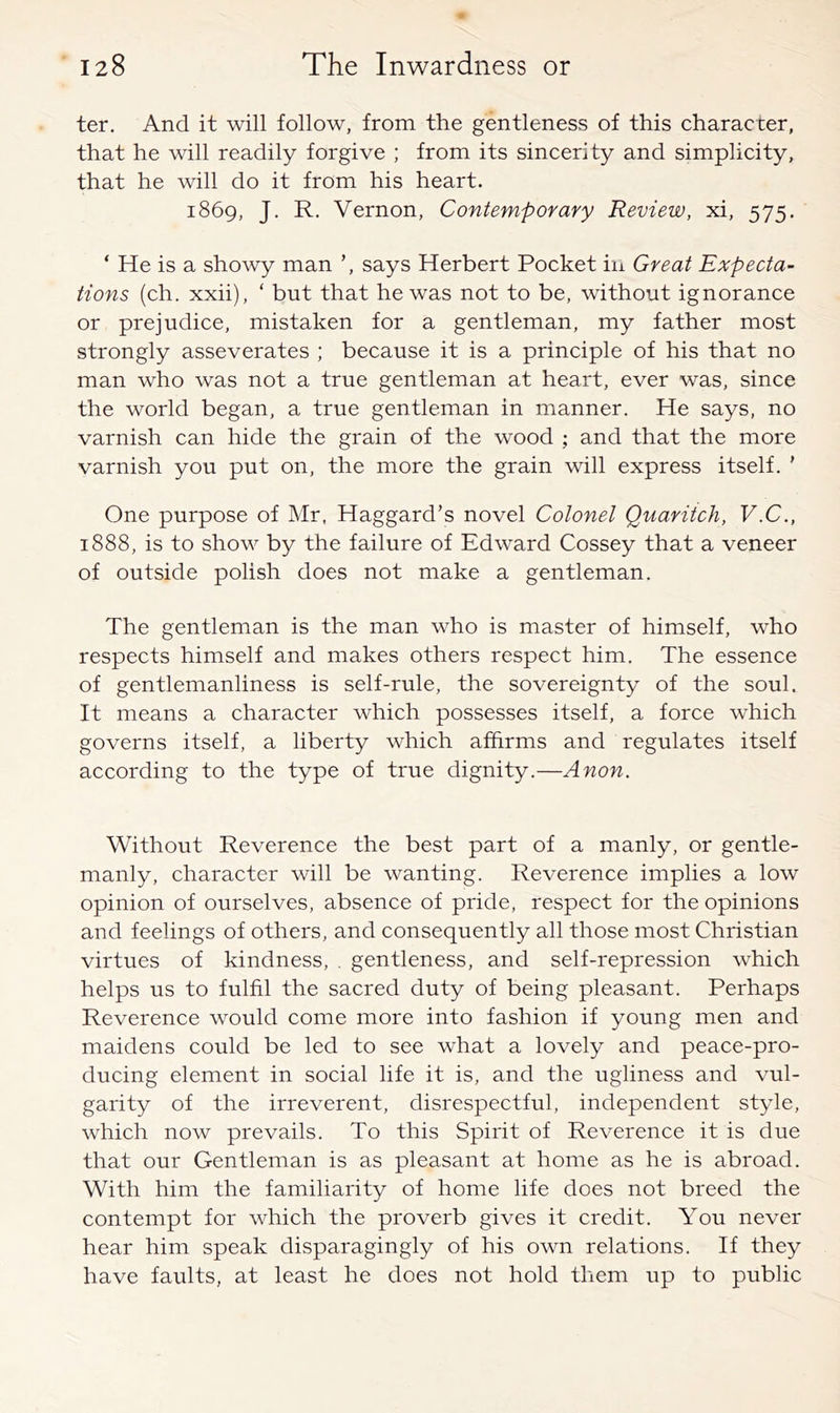 ter. And it will follow, from the gentleness of this character, that he will readily forgive ; from its sincerity and simplicity, that he will do it from his heart. 1869, J. R. Vernon, Contemporary Review, xi, 575, ‘ He is a showy man ’, says Herbert Pocket iii Great Expecta- tions (ch. xxii), ‘ but that he was not to be, without ignorance or prejudice, mistaken for a gentleman, my father most strongly asseverates ; because it is a principle of his that no man who was not a true gentleman at heart, ever was, since the world began, a true gentleman in manner. He says, no varnish can hide the grain of the wood ; and that the more varnish you put on, the more the grain will express itself, ’ One purpose of Mr. Haggard’s novel Colonel Quaritch, V.C., 1888, is to show by the failure of Edward Cossey that a veneer of outside polish does not make a gentleman. The gentleman is the man who is master of himself, who respects himself and makes others respect him. The essence of gentlemanliness is self-rule, the sovereignty of the soul. It means a character which possesses itself, a force which governs itself, a liberty which afhrms and regulates itself according to the type of true dignity.—Anon. Without Reverence the best part of a manly, or gentle- manly, character will be wanting. Reverence implies a low opinion of ourselves, absence of pride, respect for the opinions and feelings of others, and consequently all those most Christian virtues of kindness, . gentleness, and self-repression which helps us to fulfil the sacred duty of being pleasant. Perhaps Reverence would come more into fashion if young men and maidens could be led to see what a lovely and peace-pro- ducing element in social life it is, and the ugliness and vul- garity of the irreverent, disrespectful, independent style, which now prevails. To this Spirit of Reverence it is due that our Gentleman is as pleasant at home as he is abroad. With him the familiarity of home life does not breed the contempt for which the proverb gives it credit. You never hear him speak disparagingly of his own relations. If they have faults, at least he does not hold them up to public