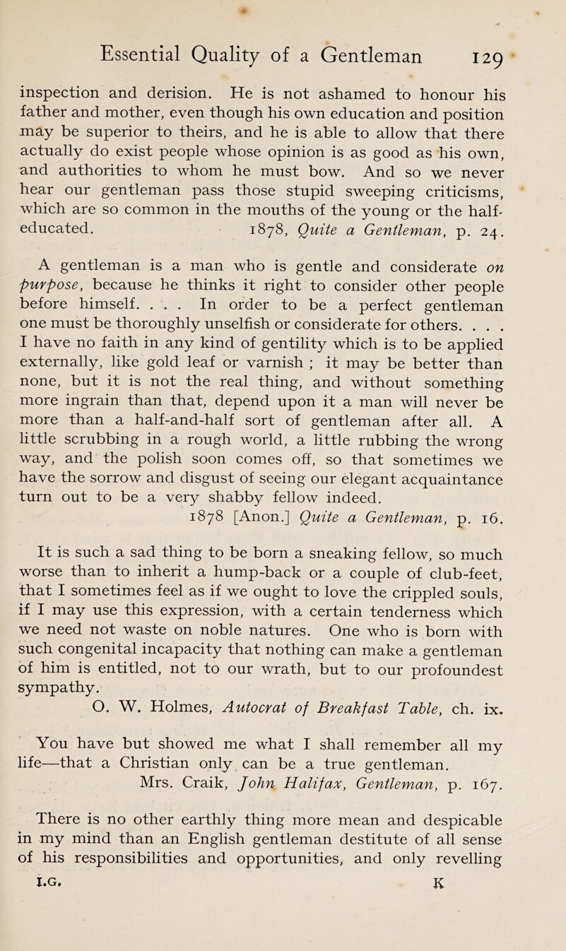 inspection and derision. He is not ashamed to honour his father and mother, even though his own education and position may be superior to theirs, and he is able to allow that there actually do exist people whose opinion is as good as his own, and authorities to whom he must bow. And so we never hear our gentleman pass those stupid sweeping criticisms, which are so common in the mouths of the young or the half- educated. 1878, Quite a Gentleman, p. 24. A gentleman is a man who is gentle and considerate on purpose, because he thinks it right to consider other people before himself. ... In order to be a perfect gentleman one must be thoroughly unselfish or considerate for others. . . . I have no faith in any kind of gentility which is to be applied externally, like gold leaf or varnish ; it may be better than none, but it is not the real thing, and without something more ingrain than that, depend upon it a man will never be more than a half-and-half sort of gentleman after all. A little scrubbing in a rough world, a little rubbing the wrong way, and the polish soon comes off, so that sometimes we have the sorrow and disgust of seeing our elegant acquaintance turn out to be a very shabby fellow indeed. 1878 [Anon.] Quite a Gentleman, p. 16. It is such a sad thing to be born a sneaking fellow, so much worse than to inherit a hump-back or a couple of club-feet, that I sometimes feel as if we ought to love the crippled souls, if I may use this expression, with a certain tenderness which we need not waste on noble natures. One who is born with such congenital incapacity that nothing can make a gentleman of him is entitled, not to our wrath, but to our profoundest sympathy. O. W. Holmes, Autocrat of Breakfast Table, ch. ix. You have but showed me what I shall remember all my life—that a Christian only can be a true gentleman. Mrs. Craik, John Halifax, Gentleman, p. 167. There is no other earthly thing more mean and despicable in my mind than an English gentleman destitute of all sense of his responsibilities and opportunities, and only revelling I.G. K