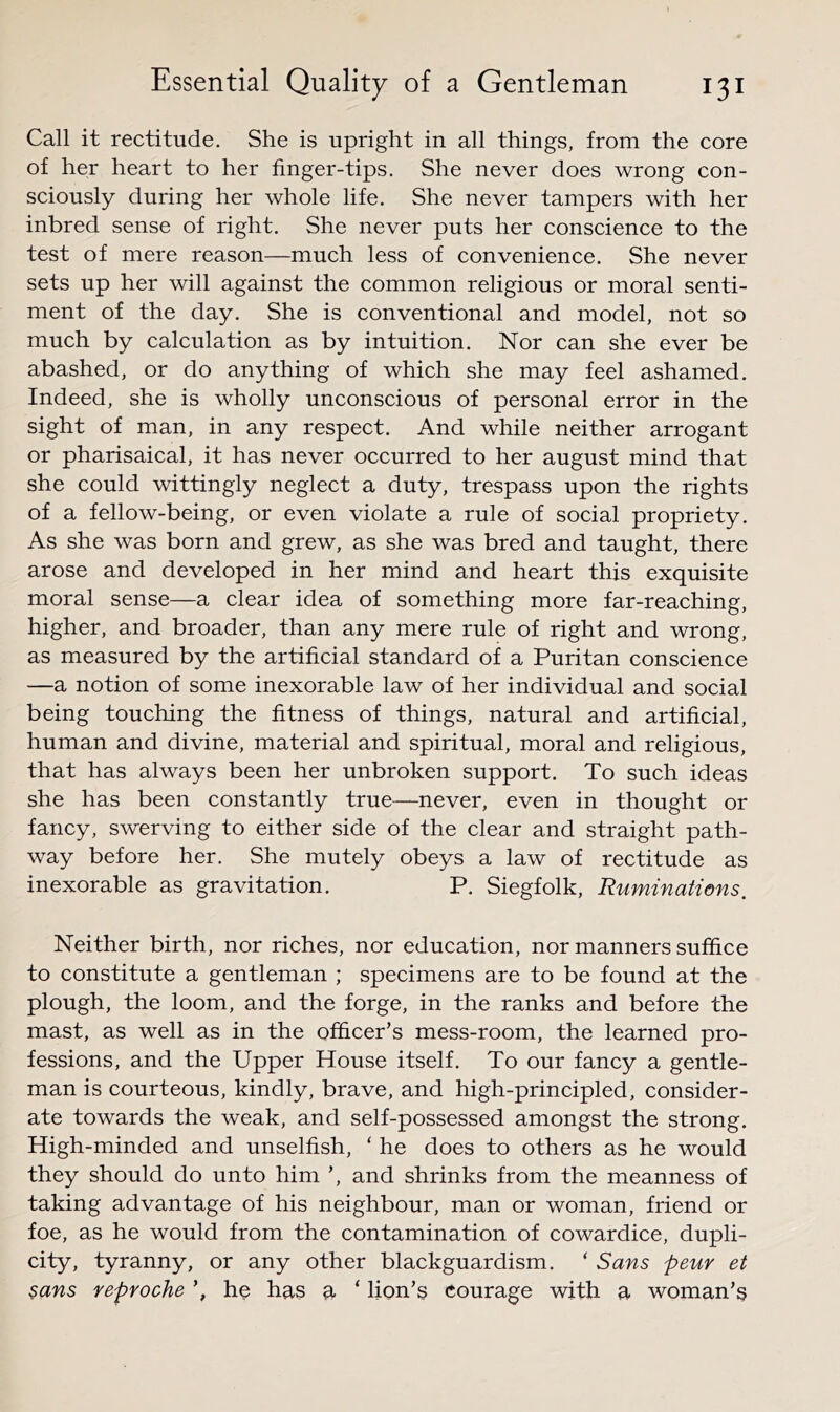 Call it rectitude. She is upright in all things, from the core of her heart to her finger-tips. She never does wrong con- sciously during her whole life. She never tampers with her inbred sense of right. She never puts her conscience to the test of mere reason—much less of convenience. She never sets up her will against the common religious or moral senti- ment of the day. She is conventional and model, not so much by calculation as by intuition. Nor can she ever be abashed, or do anything of which she may feel ashamed. Indeed, she is wholly unconscious of personal error in the sight of man, in any respect. And while neither arrogant or Pharisaical, it has never occurred to her august mind that she could wittingly neglect a duty, trespass upon the rights of a fellow-being, or even violate a rule of social propriety. As she was born and grew, as she was bred and taught, there arose and developed in her mind and heart this exquisite moral sense—a clear idea of something more far-reaching, higher, and broader, than any mere rule of right and wrong, as measured by the artificial standard of a Puritan conscience —a notion of some inexorable law of her individual and social being touching the fitness of things, natural and artificial, human and divine, material and spiritual, moral and religious, that has always been her unbroken support. To such ideas she has been constantly true—never, even in thought or fancy, swerving to either side of the clear and straight path- way before her. She mutely obeys a law of rectitude as inexorable as gravitation. P. Siegfolk, Ruminations, Neither birth, nor riches, nor education, nor manners suffice to constitute a gentleman ; specimens are to be found at the plough, the loom, and the forge, in the ranks and before the mast, as well as in the officer’s mess-room, the learned pro- fessions, and the Upper House itself. To our fancy a gentle- man is courteous, kindly, brave, and high-principled, consider- ate towards the weak, and self-possessed amongst the strong. High-minded and unselfish, ‘ he does to others as he would they should do unto him ’, and shrinks from the meanness of taking advantage of his neighbour, man or woman, friend or foe, as he would from the contamination of cowardice, dupli- city, tyranny, or any other blackguardism. ‘ Sans peur et sans reproche he has a ‘ lion’s courage with a woman’s