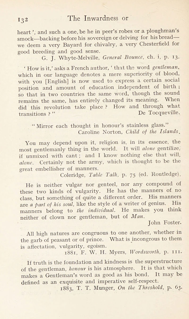 heart and such a one, be he in peer’s robes or a ploughman s smock—backing before his sovereign or delving for his bread— we deem a very Bayard for chivalry, a very Chesterfield for good breeding and good sense. G. J. Whyte-Melville, General Bounce, eh. i, p. 13. ‘ How is it,’ asks a French author, ' that the word gentleman, which in our language denotes a mere superiority of blood, with you [English] is now used to express a certain social position and amount of education independent of birth ; so that in two countries the same word, though the sound remains the same, has entirely changed its meaning. When did this revolution take place ? How and through what transitions ? ” De Tocqueville. “ Mirror each thought in honour’s stainless glass.” Caroline Norton, Child of the Islands, You may depend upon it, religion is, in its essence, the most gentlemanly thing in the world. It will alone gentilize, if unmixed with cant ; and I know nothing else that will, alone. Certainly not the army, which is thought to be the great embellisher of manners. Coleridge, Table Talk, p. 75 (ed. Routledge). He is neither vulgar nor genteel, nor any compound of these two kinds of vulgarity. He has the manners of no class, but something of quite a different order. His manners are a part of his soul, like the style of a writer of genius. His manners belong to the individual. He makes you think neither of clown nor gentleman, but of Man. John Foster. All high natures are congruous to one another, whether in the garb of peasant or of prince. What is incongrous to them is affectation, vulgarity, egoism. 1881, F. W. H. Myers, Wordsworth, p. in. If truth is the foundation and kindness is the superstructure of the gentleman, honour is his atmosphere. It is that which makes a Gentleman’s word as good as his bond. It may be defined as an exquisite and imperative self-respect. 1883, T. T, Munger, On the Threshold, p. 63.