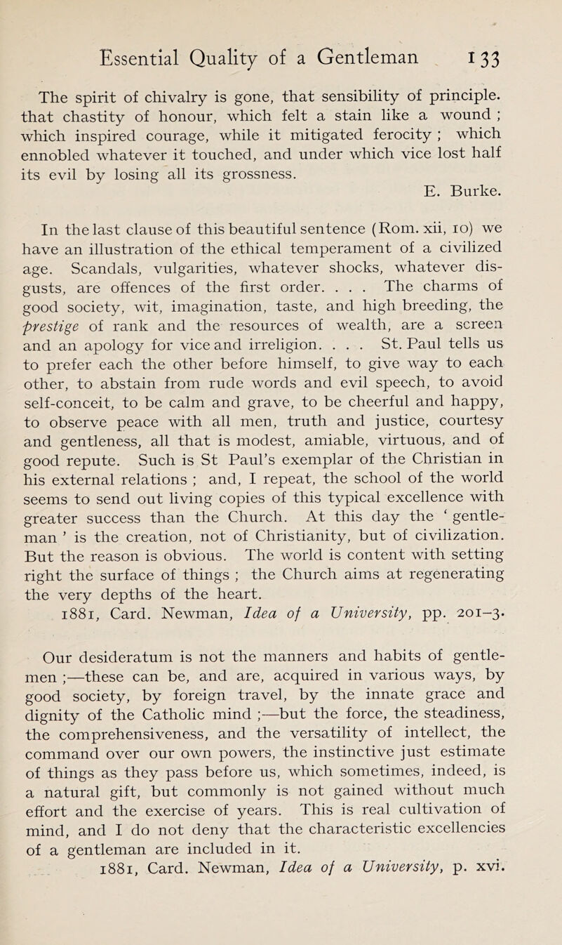 The spirit of chivalry is gone, that sensibility of principle, that chastity of honour, which felt a stain like a wound ; which inspired courage, while it mitigated ferocity ; which ennobled whatever it touched, and under which vice lost half its evil by losing all its grossness. E. Burke. In the last clause of this beautiful sentence (Rom. xii, lo) we have an illustration of the ethical temperament of a civilized age. Scandals, vulgarities, whatever shocks, whatever dis- gusts, are offences of the first order. . . . The charms of good society, wit, imagination, taste, and high breeding, the prestige of rank and the resources of wealth, are a screen and an apology for vice and irreligion. . . . St. Paul tells us to prefer each the other before himself, to give way to each other, to abstain from rude words and evil speech, to avoid self-conceit, to be calm and grave, to be cheerful and happy, to observe peace with all men, truth and justice, courtesy and gentleness, all that is modest, amiable, virtuous, and of good repute. Such is St Paul’s exemplar of the Christian in his external relations ; and, I repeat, the school of the world seems to send out living copies of this typical excellence with greater success than the Church. At this day the ‘ gentle- man ’ is the creation, not of Christianity, but of civilization. But the reason is obvious. The world is content with setting right the surface of things ; the Church aims at regenerating the very depths of the heart. i88i. Card. Newman, Idea of a University, pp. 201-3. Our desideratum is not the manners and habits of gentle- men ;—these can be, and are, acquired in various ways, by good society, by foreign travel, by the innate grace and dignity of the Catholic mind ;—but the force, the steadiness, the comprehensiveness, and the versatility of intellect, the command over our own powers, the instinctive just estimate of things as they pass before us, which sometimes, indeed, is a natural gift, but commonly is not gained without much effort and the exercise of years. This is real cultivation of mind, and I do not deny that the characteristic excellencies of a gentleman are included in it. 1881, Card. Newman, Idea of a University, p. xvi.