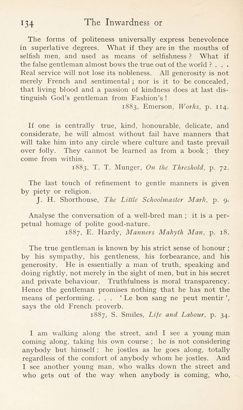 The forms of politeness universally express benevolence in superlative degrees. What if they are in the mouths of selfish men, and used as means of selfishness ? What if the false gentleman almost bows the true out of the world ? . . . Real service will not lose its nobleness. All generosity is not merely French and sentimental ; nor is it to be concealed, that living blood and a passion of kindness does at last dis- tinguish God’s gentleman from Fashion’s ! 1883, Emerson, Works, p. 114. If one is centrally true, kind, honourable, delicate, and considerate, he will almost without fail have manners that will take him into any circle where culture and taste prevail over folly. They cannot be learned as from a book ; they come from within. 1883, T. T. Munger, On the Threshold, p. 72. The last touch of refinement to gentle manners is given by piety or religion. J. H. Shorthouse, The Little Schoolmaster Mark, p. 9. Analyse the conversation of a well-bred man ; it is a per- petual homage of polite good-nature. 1887, E. Hardy, Manners Makyth Man, p. 18. The true gentleman is known by his strict sense of honour ; by his sympathy, his gentleness, his forbearance, and his generosity. He is essentially a man of truth, speaking and doing rightly, not merely in the sight of men, but in his secret and private behaviour. Truthfulness is moral transparency. Hence the gentleman promises nothing that he has not the means of performing. ... ‘ Le bon sang ne pent mentir ’, says the old Erench proverb. 1887, S. Smiles, Life and Labour, p. 34. I am walking along the street, and I see a young man coming along, taking his own course ; he is not considering anybody but himself ; he jostles as he goes along, totally regardless of the comfort of anybody whom he jostles. And I see another young man, who walks down the street and who gets out of the way when anybody is coming, who,