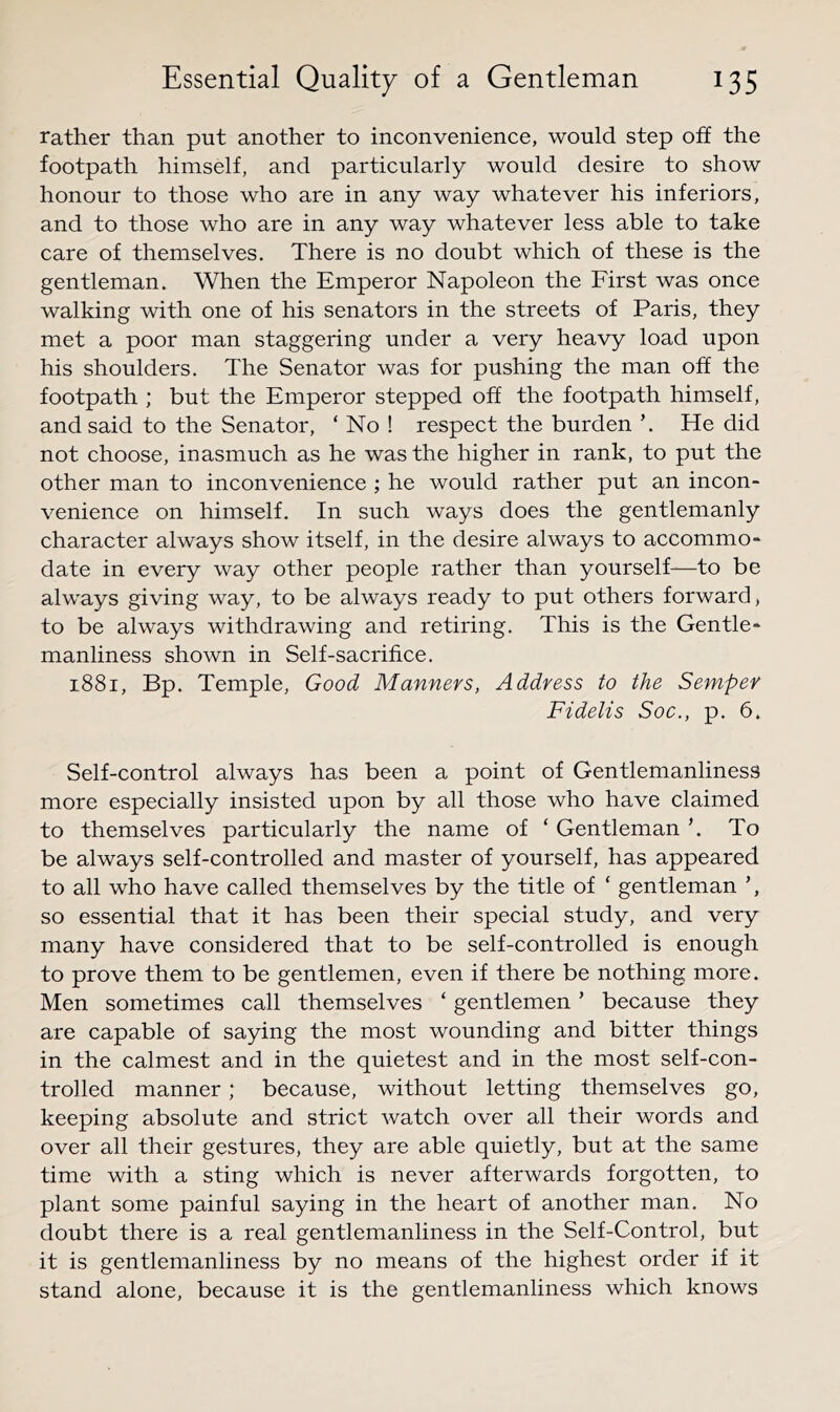 rather than put another to inconvenience, would step off the footpath himself, and particularly would desire to show honour to those who are in any way whatever his inferiors, and to those who are in any way whatever less able to take care of themselves. There is no doubt which of these is the gentleman. When the Emperor Napoleon the First was once walking with one of his senators in the streets of Paris, they met a poor man staggering under a very heavy load upon his shoulders. The Senator was for pushing the man off the footpath ; but the Emperor stepped off the footpath himself, and said to the Senator, ‘ No ! respect the burden ’. He did not choose, inasmuch as he was the higher in rank, to put the other man to inconvenience ; he would rather put an incon- venience on himself. In such ways does the gentlemanly character always show itself, in the desire always to accommo- date in every way other people rather than yourself—to be always giving way, to be always ready to put others forward, to be always withdrawing and retiring. This is the Gentle- manliness shown in Self-sacrifice. 1881, Bp. Temple, Good Manners, Address to the Semper Fidelis Soc., p. 6. Self-control always has been a point of Gentlemanliness more especially insisted upon by all those who have claimed to themselves particularly the name of ‘ Gentleman k To be always self-controlled and master of yourself, has appeared to all who have called themselves by the title of ‘ gentleman ’, so essential that it has been their special study, and very many have considered that to be self-controlled is enough to prove them to be gentlemen, even if there be nothing more. Men sometimes call themselves ‘ gentlemen ’ because they are capable of saying the most wounding and bitter things in the calmest and in the quietest and in the most self-con- trolled manner; because, without letting themselves go, keeping absolute and strict watch over all their words and over all their gestures, they are able quietly, but at the same time with a sting which is never afterwards forgotten, to plant some painful saying in the heart of another man. No doubt there is a real gentlemanliness in the Self-Control, but it is gentlemanliness by no means of the highest order if it stand alone, because it is the gentlemanliness which knows