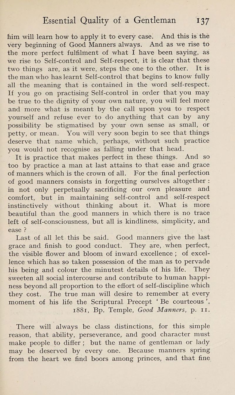 him will learn how to apply it to every case. And this is the very beginning of Good Manners always. And as we rise to the more perfect fulfilment of what I have been saying, as we rise to Self-control and Self-respect, it is clear that these two things are, as it were, steps the one to the other. It is the man who has learnt Self-control that begins to know fully all the meaning that is contained in the word self-respect. If you go on practising Self-control in order that you may be true to the dignity of your own nature, you will feel more and more what is meant by the call upon you to respect yourself and refuse ever to do anything that can by any possibility be stigmatised by your own sense as small, or petty, or mean. You will very soon begin to see that things deserve that name which, perhaps, without such practice you would not recognise as falling under that head. It is practice that makes perfect in these things. And so too by practice a man at last attains to that ease and grace of manners which is the crown of all. For the final perfection of good manners consists in forgetting ourselves altogether : in not only perpetually sacrificing our own pleasure and comfort, but in maintaining self-control and self-respect instinctively without thinking about it. What is more beautiful than the good manners in which there is no trace left of self-consciousness, but all is kindliness, simplicity, and ease ? Last of all let this be said. Good manners give the last grace and finish to good conduct. They are, when perfect, the visible flower and bloom of inward excellence ; of excel- lence which has so taken possession of the man as to pervade his being and colour the minutest details of his life. They sweeten all social intercourse and contribute to human happi- ness beyond all proportion to the effort of self-discipline which they cost. The true man will desire to remember at every moment of his life the Scriptural Precept ‘ Be courteous ’. 1881, Bp. Temple, Good Manners, p. ii. There will always be class distinctions, for this simple reason, that ability, perseverance, and good character must make people to differ ; but the name of gentleman or lady may be deserved by every one. Because manners spring from the heart we find boors among princes, and that fine