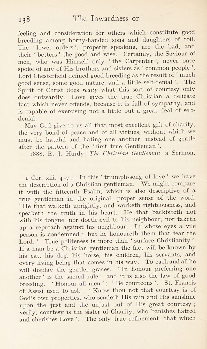 feeling and consideration for others which constitute good breeding among horny-handed sons and daughters of toil. The ‘ lower orders properly speaking, are the bad, and their ‘ betters ’ the good and wise. Certainly, the Saviour of men, who was Himself only ‘ the Carpenter ’, never once spoke of any of His brothers and sisters as ‘ common people Lord Chesterfield defined good breeding as the result of ‘ much good sense, some good nature, and a little self-denial The Spirit of Christ does really what this sort of courtesy only does outwardly. Love gives the true Christian a delicate tact which never offends, because it is full of sympathy, and is capable of exercising not a little but a great deal of self- denial. May God give to us all that most excellent gift of charity, the very bond of peace and of all virtues, without which we must be hateful and hating one another, instead of gentle after the pattern of the ‘ first true Gentleman ’. 1888, E. J. Hardy, The Christian Gentleman, a Sermon. I Cor. xiii. 4-7 :—In this ' triumph-song of love ’ we have the description of a Christian gentleman. We might compare it with the fifteenth Psalm, which is also descriptive of a true gentleman in the original, proper sense of the word. ‘ He that walketh uprightly, and worketh righteousness, and speaketh the truth in his heart. He that backbiteth not with his tongue, nor doeth evil to his neighbour, nor taketh up a reproach against his neighbour. In whose eyes a vile person is condemned ; but he honoureth them that fear the Lord. ’ True politeness is more than ‘ surface Christianity ’. If a man be a Christian gentleman the fact will be known by his cat, his dog, his horse, his children, his servants, and every living being that comes in his way. To each and all he will display the gentler graces. ‘ In honour preferring one another ’ is the sacred rule ; and it is also the law of good breeding. ‘ Honour all men ’ ; ‘ Be courteous ’. St. Francis of Assisi used to ask : ‘ Know thou not that courtesy is of God’s own properties, who sendeth His rain and His sunshine upon the just and the unjust out of His great courtesy ; verily, courtesy is the sister of Charity, who banishes hatred and cherishes Love ’. The only true refinement, that which