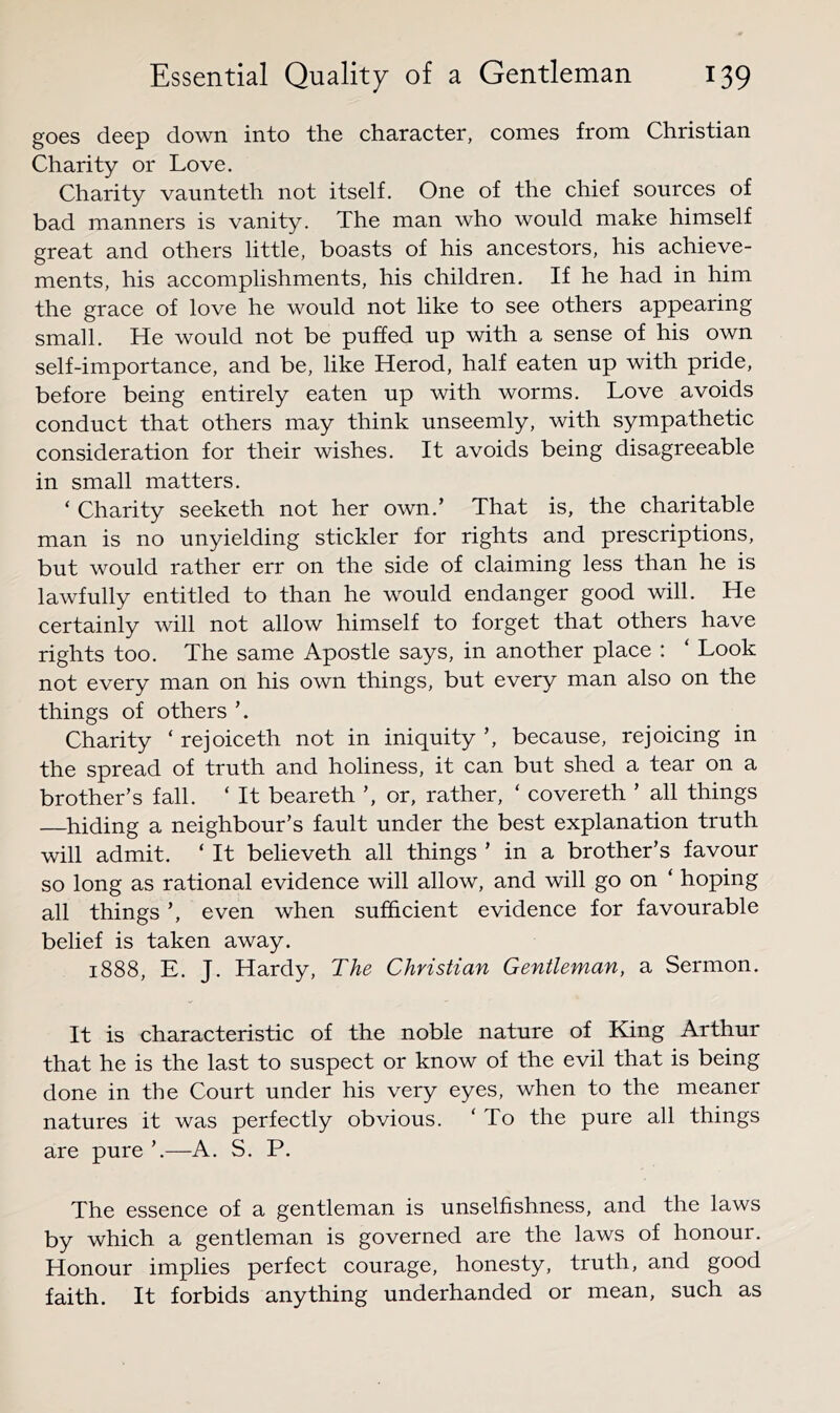 goes deep down into the character, comes from Christian Charity or Love. Charity vaunteth not itself. One of the chief sources of bad manners is vanity. The man who would make himself great and others little, boasts of his ancestors, his achieve- ments, his accomplishments, his children. If he had in him the grace of love he would not like to see others appearing small. He would not be puffed up with a sense of his own self-importance, and be, like Herod, half eaten up with pride, before being entirely eaten up with worms. Love avoids conduct that others may think unseemly, with sympathetic consideration for their wishes. It avoids being disagreeable in small matters. ‘ Charity seeketh not her own.’ That is, the charitable man is no unyielding stickler for rights and prescriptions, but would rather err on the side of claiming less than he is lawfully entitled to than he would endanger good will. He certainly will not allow himself to forget that others have rights too. The same Apostle says, in another place : ‘ Look not every man on his own things, but every man also on the things of others Charity ‘ rejoiceth not in iniquity ’, because, rejoicing in the spread of truth and holiness, it can but shed a tear on a brother’s fall. ‘ It beareth ’, or, rather, ‘ covereth ’ all things —^hiding a neighbour’s fault under the best explanation truth will admit. ‘ It believeth all things ’ in a brother’s favour so long as rational evidence will allow, and will go on ‘ hoping all things ’, even when sufficient evidence for favourable belief is taken away. 1888, E. J. Hardy, The Christian Gentleman, a Sermon. It is characteristic of the noble nature of King Arthur that he is the last to suspect or know of the evil that is being done in the Court under his very eyes, when to the meaner natures it was perfectly obvious. ‘ To the pure all things are pure ’.—A. S. P. The essence of a gentleman is unselfishness, and the laws by which a gentleman is governed are the laws of honour. Honour implies perfect courage, honesty, truth, and good faith. It forbids anything underhanded or mean, such as