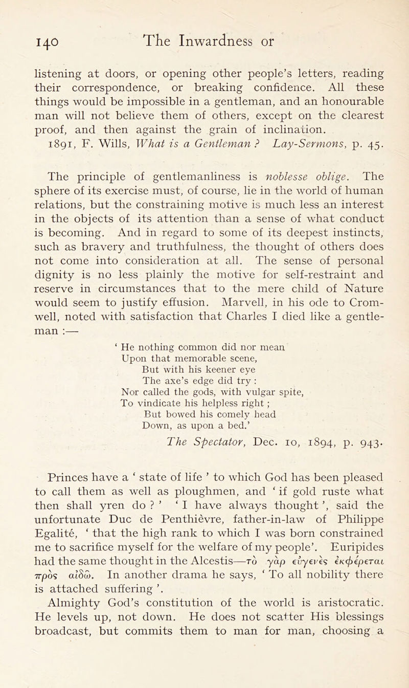 listening at doors, or opening other people’s letters, reading their correspondence, or breaking confidence. All these things would be impossible in a gentleman, and an honourable man will not believe them of others, except on the clearest proof, and then against the grain of inclination. 1891, F. Wills, What is a Gentleman ? Lay-Sermons, p. 45. The principle of gentlemanliness is noblesse oblige. The sphere of its exercise must, of course, lie in the world of human relations, but the constraining motive is much less an interest in the objects of its attention than a sense of what conduct is becoming. And in regard to some of its deepest instincts, such as bravery and truthfulness, the thought of others does not come into consideration at all. The sense of personal dignity is no less plainly the motive for self-restraint and reserve in circumstances that to the mere child of Nature would seem to justify effusion. Marvell, in his ode to Crom- well, noted with satisfaction that Charles I died like a gentle- man :— ‘ He nothing common did nor mean Upon that memorable scene, But with his keener eye The axe’s edge did try : Nor called the gods, with vulgar spite. To vindicate his helpless right; But bowed his comely head Down, as upon a bed.’ The Spectator, Dec. 10, 1894, p. 943. Princes have a ‘ state of life ’ to which God has been pleased to call them as well as ploughmen, and ‘ if gold ruste what then shall yren do ? ’ ‘I have always thought ’, said the unfortunate Due de Penthievre, father-in-law of Philippe Egalite, ‘ that the high rank to which I was born constrained me to sacrifice myself for the welfare of my people’. Euripides had the same thought in the Alcestis—to yap evyeveg iKfpiperai 7rpo9 at8cu. In another drama he says, ‘ To all nobility there is attached suffering ’. Almighty God’s constitution of the world is aristocratic. He levels up, not down. He does not scatter His blessings broadcast, but commits them to man for man, choosing a