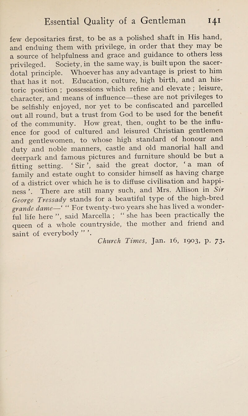 few depositaries first, to be as a polished shaft in His hand, and enduing them with privilege, in order that they may be a source of helpfulness and grace and guidance to others less pjdvileged. Society, in the same way, is built upon the sacer- dotal principle. Whoever has any advantage is priest to him that has it not. Education, culture, high birth, and an his- toric position ; possessions which refine and elevate ; leisure, character, and means of influence—these are not privileges to be selfishly enjoyed, nor yet to be confiscated and parcelled out all round, but a trust from God to be used for the benefit of the community. How great, then, ought to be the influ- ence for good of cultured and leisured Christian gentlemen and gentlewomen, to whose high standard of honour and U'Q'ty and noble manners, castle and old manorial hall and deerpark and famous pictures and furniture should be but a fitting setting. ‘ Sir ’, said the great doctor, ‘ a man of family and estate ought to consider himself as having charge of a district over which he is to diffuse civilisation and happi- ness ’. There are still many such, and Mrs. Allison in Sir George Tressady stands for a beautiful type of the high-bred grande dame—‘ “ For twenty-two years she has lived a wonder- ful life here ”, said Marcella ; “she has been practically the queen of a whole countryside, the mother and friend and saint of everybody ” Church Times, Jan. 16, 1903, p. 73.