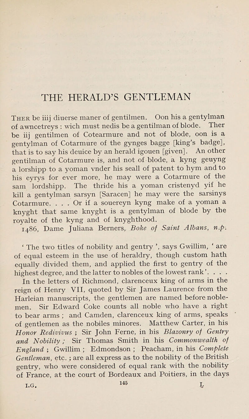 Ther be iiij diuerse maner of gentilmen, Oon his a gentylman of awncetreys ; wich must nedis be a gentilman of blode. Ther be iij gentilmen of Cotearmure and not of blode, oon is a gentylman of Cotarmure of the gynges bagge [king’s badge], that is to sa}^ his deuice by an herald igouen [given]. An other gentilman of Cotarmure is, and not of blode, a kyng geuyng a lorshipp to a yoman vnder his seall of patent to hym and to his eyrys for ever more, he may were a Cotarmure of the sam lordshipp. The thride his a yoman cristenyd yif he kill a gentylman sarsyn [Saracen] he may were the sarsinys Cotarmure. ... Or if a souereyn kyng make of a yoman a knyght that same knyght is a gentylman of blode by the royalte of the kyng and of knyghthood. i486. Dame Juliana Berners, Boke of Saint Albans, n.p. ‘ The two titles of nobility and gentry ’, says Gwillim, ‘ are of equal esteem in the use of heraldry, though custom hath equally divided them, and applied the first to gentry of the highest degree, and the latter to nobles of the lowest rank ’. . . . In the letters of Richmond, clarenceux king of arms in the reign of Henry VII, quoted by Sir James Laurence from the Harleian manuscripts, the gentlemen are named before noble- men. Sir Edward Coke counts all noble who have a right to bear arms ; and Camden, clarenceux king of arms, speaks of gentlemen as the nobiles minores. Matthew Carter, in his Honor Redivivus ; Sir John Feme, in his Blazonry of Gentry and Nobility; Sir Thomas Smith in his Commonwealth of England ; Gwillim ; Edmondson ; Peacham, in his Complete Gentleman, etc. ; are all express as to the nobility of the British gentry, who were considered of equal rank with the nobility of France, at the court of Bordeaux and Poitiers, in the days 145 T. I.G,