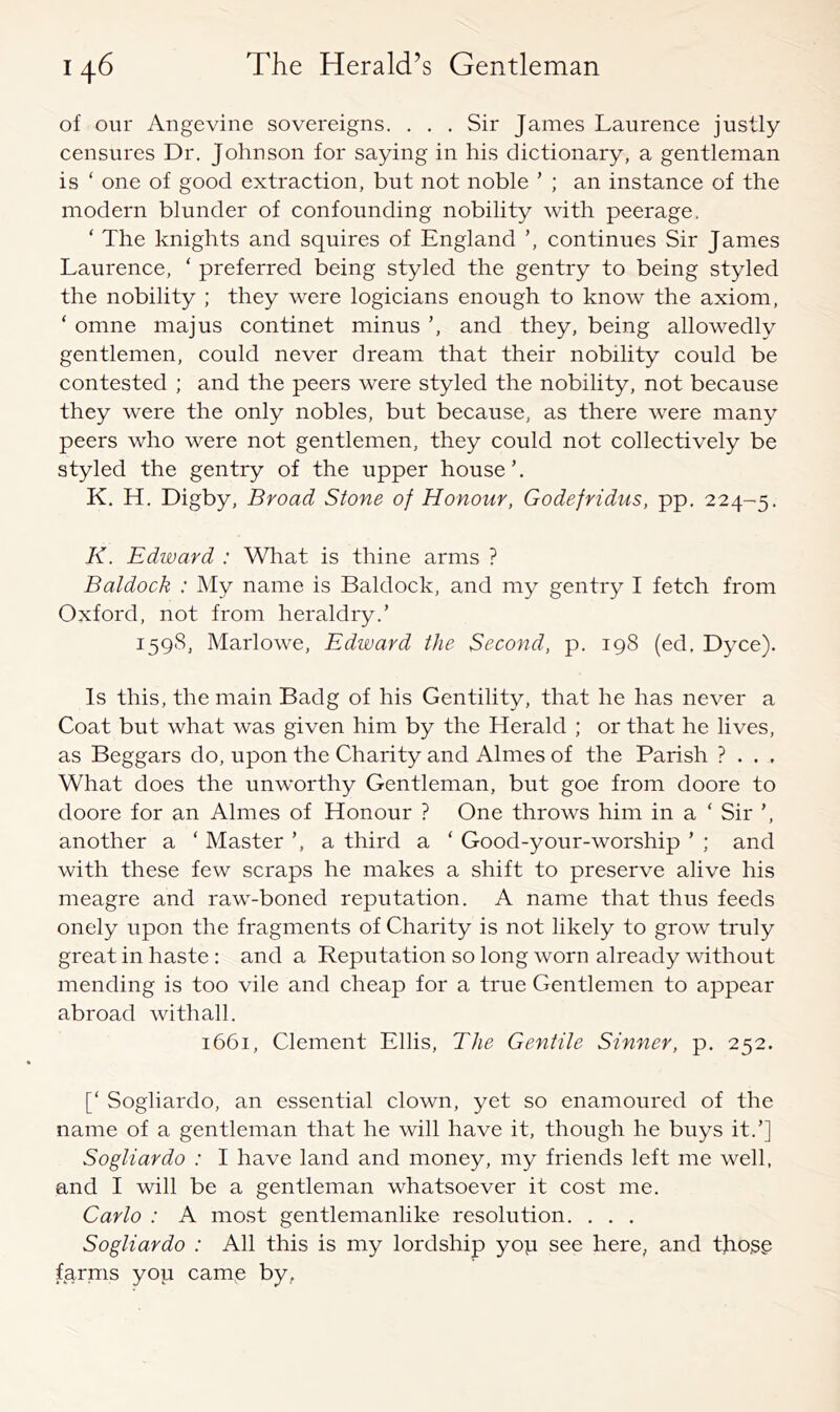 of our Angevine sovereigns. . . . Sir James Laurence justly censures Dr, Johnson for saying in his dictionary, a gentleman is ‘ one of good extraction, but not noble ’ ; an instance of the modern blunder of confounding nobility with peerage. ‘ The knights and squires of England ’, continues Sir James Laurence, ‘ preferred being styled the gentry to being styled the nobility ; they were logicians enough to know the axiom, ‘ omne majus continet minus ’, and they, being allowedly gentlemen, could never dream that their nobility could be contested ; and the peers were styled the nobility, not because they were the only nobles, but because, as there were many peers who were not gentlemen, they could not collectively be styled the gentry of the upper house’. K. H, Digby, Broad Stone of Honour, Godefridus, pp. 224-5. K. Edward : What is thine arms ? Baldock : My name is Baldock, and my gentry I fetch from Oxford, not from heraldry.’ 1598, Marlowe, Edward the Second, p. 198 (ed, Dyce). Is this, the main Badg of his Gentility, that he has never a Coat but what was given him by the Herald ; or that he lives, as Beggars do, upon the Charity and Aimes of the Parish ? . . , What does the unworthy Gentleman, but goe from doore to doore for an Aimes of Honour ? One throws him in a ‘ Sir ’, another a ‘ Master ’, a third a ‘ Good-your-worship ’ ; and with these few scraps he makes a shift to preserve alive his meagre and raw-boned reputation. A name that thus feeds onely upon the fragments of Charity is not likely to grow truly great in haste : and a Reputation so long worn already without mending is too vile and cheap for a true Gentlemen to appear abroad withall. 1661, Clement Ellis, The Gentile Sinner, p. 252. [‘ Sogliardo, an essential clown, yet so enamoured of the name of a gentleman that he will have it, though he buys it.’] Sogliardo : I have land and money, my friends left me well, and I will be a gentleman whatsoever it cost me. Carlo : A most gentlemanlike resolution. , . . Sogliardo : All this is my lordship yop see here, and tjio.sg fgrms you came by,