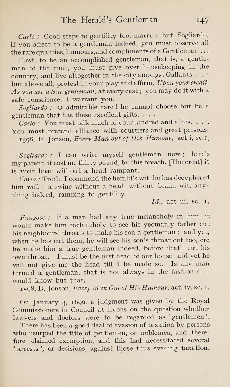 Carlo : Good steps to gentility too, marry : but, Sogliardo, if you affect to be a gentleman indeed, you must observe all the rare qualities, humours,and compliments of a Gentleman.... First, to be an accomplished gentleman, that is, a gentle- man of the time, you must give over housekeeping in the country, and live altogether in the city amongst Gallants . . . but above all, protest in your play and affirm. Upon your credit, As you are a true gentleman, at every cast; you may do it with a safe conscience, I warrant you. Sogliardo : O admirable rare ! he cannot choose but be a gentleman that has these excellent gifts. . . . Carlo : You must talk much of your kindred and allies. . . . You must pretend alliance with courtiers and great persons. 1598, B. Jonson, Every Man out of His Humour, act i, sc.i. Sogliardo : I can write myself gentleman now ; here’s my patent, it cost me thirty pound, by this breath. [The crest] it is your boar without a head rampant. Carlo : Troth, I commend the herald’s wit, he has decyphered him well : a swine without a head, without brain, wit, any- thing indeed, ramping to gentility. Id., act hi, sc. i. Fungoso : If a man had any true melancholy in him, it would make him melancholy to see his yeomanly father cut his neighbours’ throats to make his son a gentleman ; and yet, when he has cut them, he will see his son’s throat cut too, ere he make him a true gentleman indeed, before death cut his own throat. I must be the first head of our house, and yet he will not give me the head till I be made so. Is any man termed a gentleman, that is not always in the fashion ? I would know but that. 1598, B. Jonson, Every Man Out of His Humour, act. iv, sc. i. On January 4, 1699, a judgment was given by the Royal Commissioners in Council at Lyons on the question whether lawyers and doctors were to be regarded as ‘ gentlemen ’. There has been a good deal of evasion of taxation by persons who usurped the title of gentlemen, or noblemen, and there- fore claimed exemption, and this had necessitated several ‘ arrests ’, or decisions, against those thus evading taxation.