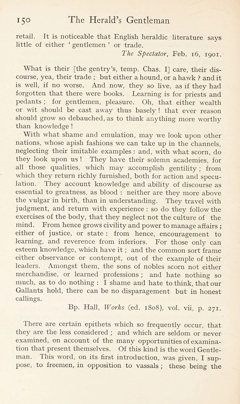 retail. It is noticeable that English heraldic literature says little of either ‘ gentlemen ’ or trade. The Spectator, Feb. i6, 1901. What is their [the gentry’s, temp. Chas. I] care, their dis- course, yea, their trade ; but either a hound, or a hawk ? and it is well, if no worse. And now, they so live, as if they had forgotten that there were books. Learning is for priests and pedants ; for gentlemen, pleasure. Oh, that either wealth or wit should be cast away thus basely ! that ever reason should grow so debauched, as to think anything more worthy than knowledge ! With what shame and emulation, may we look upon other nations, whose apish fashions we can take up in the channels, neglecting their imitable examples : and, with what scorn, do they look upon us ! They have their solemn academies, for all those qualities, which may accomplish gentility ; from which they return richly furnished, both for action and specu- lation. They account knowledge and ability of discourse as essential to greatness, as blood : neither are they more above the vulgar in birth, than in understanding. They travel with judgment, and return with experience : so do they follow the exercises of the body, that they neglect not the culture of the mind. From hence grows civility and power to manage affairs ; either of justice, or state : from hence, encouragement to learning, and reverence from inferiors. For those only can esteem knowledge, which have it; and the common sort frame either observance or contempt, out of the example of their leaders. Amongst them, the sons of nobles scorn not either merchandise, or learned professions ; and hate nothing so much, as to do nothing : I shame and hate to think, that our Gallants hold, there can be no disparagement but in honest callings. Bp. Hall, Works (ed. 1808), vol. vii, p. 271. There are certain epithets which so frequently occur, that they are the less considered ; and which are seldom or never examined, on account of the many opportunities of examina- tion that present themselves. Of this kind is the word Gentle- man. This word, on its first introduction, was given, I sup- pose, to freemen, in opposition to vassals ; these being the